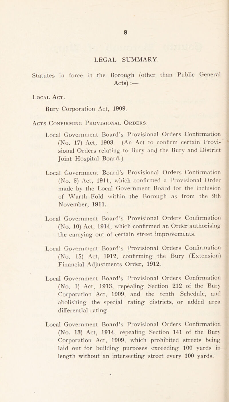 LEGAL SUMMARY. Statutes in force in the Borough (other than Public General Acts) :— Local Act. Bury Corporation Act, 1909. Acts Confirming Provisional Orders. Local Government Board’s Provisional Orders Confirmation (No. 17) Act, 1903. (An Act to confirm certain Provi- * sional Orders relating to Bury and the Bury and District Joint Hospital Board.) Local Government Board’s Provisional Orders Confirmation (No. 5) Act, 1911, which confirmed a Provisional Order made by the Local Government Board for the inclusion of Warth Fold within the Borough as from the 9th November, 1911. Local Government Board’s Provisional Orders Confirmation (No. 10) Act, 1914, which confirmed an Order authorising the carrying out of certain street improvements. Local Government Board’s Provisional Orders Confirmation (No. 15) Act, 1912, confirming the Bury (Extension) Financial Adjustments Order, 1912. Local Government Board’s Provisional Orders Confirmation (No. 1) Act, 1913, repealing Section 212 of the Bury Corporation Act, 1909, and the tenth Schedule, and abolishing the special rating districts, or added area differential rating. Local Government Board’s Provisional Orders Confirmation (No. 13) Act, 1914, repealing Section 141 of the Bury Corporation Act, 1909, which prohibited streets being laid out for building purposes exceeding 100 yards in length without an intersecting street every 100 yards.