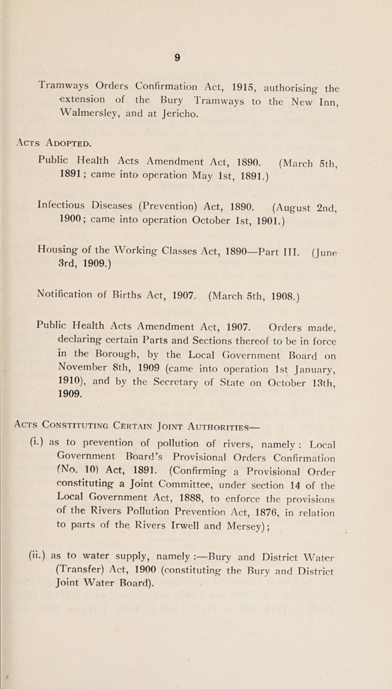Tramways Orders Confirmation Act, 1915, authorising- the extension of the Bury Tramways to the New Inn, Walmersley, and at Jericho. Acts Adopted. Public Health Acts Amendment Act, 1890. (March 5th, 1891; came into operation May 1st, 1891.) Infectious Diseases (Prevention) Act, 1890. (August 2nd, 1900; came into operation October 1st, 1901.) Housing of the Working Classes Act, 1890—Part HI. (June 3rd, 1909.) Notification of Births Act, 1907. (March 5th, 1908.) Public Health Acts Amendment Act, 1907. Orders made, declaring certain Parts and Sections thereof to be in force in the Borough, by the Local Government Board on November 8th, 1909 (came into operation 1st January, 1910), and by the Secretary of State on October 13th, 1909. Acts Constituting Certain Joint Authorities— (i.) as to prevention of pollution of rivers, namely ; Local Government Board’s Provisional Orders Confirmation (No. 10) Act, 1891. (Confirming a Provisional Order con.stituting a Joint Committee, under section 14 of the Local Government Act, 1888, to enforce the provisions of the Rivers Pollution Prevention Act, 1876, in relation to parts of the Rivers Irwell and Mersey); (ii.) as to water supply, namely :—Bury and District Water (Transfer) Act, 1900 (constituting the Bury and District Joint Water Board).