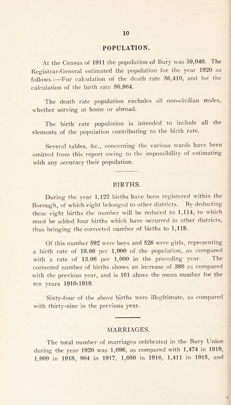 POPULATION. At the Census of 1911 the population of Bury was 59,040. The Registrar-General estimated the population for the year 1920 as follows :—For calculation of the death rate 56,410, and for the calculation of the birth rate 56,864. The death rate population excludes all non-civilian males, whether serving at home or abroad. The birth rate population is intended to include all the elements of the population contributing to the birth rate. Several tables, &c., concerning the various wards have been omitted from this report owing to the impossibility of estimating with any accuracy their population. BIRTHS. During the year 1,122 births have been registered within the Borough, of which eight belonged to other districts. By deducting these eight births the number will be reduced to 1,114, to which must be added four births which have occurred in other districts, thus bringing the corrected number of births to 1,118. Of this number 592 were boys and 526 were girls, representing a birth rate of 19.66 per 1,000 of the population, as compared with a rate of 13.06 per 1,000 in the preceding year. The corrected number of births shows an increase of 380 as compared with the previous year, and is 101 above the mean number fotr the ten years 1910-1919. Sixty-four of the above births were illegitimate, as compared with thirty-nine in the previous year. MARRIAGES. The total number of marriages celebrated in the Bury Union during the year 1920 was 1,696, as compared with 1,474 in 1919, 1,009 in 1918, 904 in 1917, 1,050 in 1916, 1,411 in 1915, and \