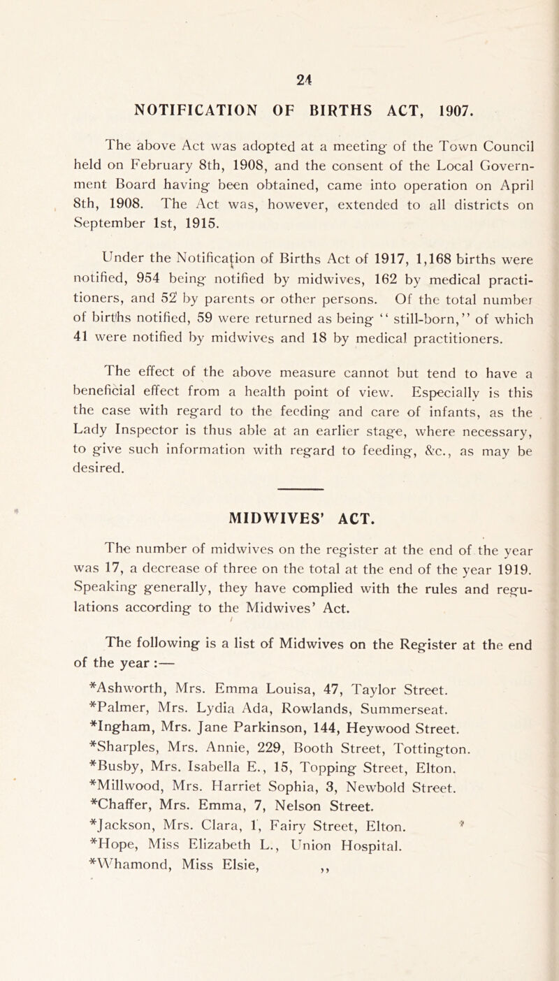 NOTIFICATION OF BIRTHS ACT, 1907. The above Act was adopted at a meeting of the Town Council held on February 8th, 1908, and the consent of the Local Govern- ment Board having been obtained, came into operation on April 8th, 1908. The Act was, however, extended to all districts on September 1st, 1915. Under the Notification of Births Act of 1917, 1,168 births were notified, 954 being notified by midwives, 162 by medical practi- tioners, and 52' by parents or other persons. Of the total number of births notified, 59 were returned as being “ still-born,” of which 41 were notified by midwives and 18 by medical practitioners. The effect of the above measure cannot but tend to have a beneficial effect from a health point of view. Especially is this the case with regard to the feeding and care of infants, as the Lady Inspector is thus able at an earlier stage, where necessary, to give such information with regard to feeding, Nc., as may be desired. MIDWIVES’ ACT. The number of midwives on the register at the end of the year was 17, a decrease of three on the total at the end of the year 1919. ►Speaking generally, they have complied with the rules and regu- lations according to the Midwives’ Act. / The following is a list of Midwives on the Register at the end of the year :— *Ashworth, Mrs. Emma Louisa, 47, Taylor Street. *Palmer, Mrs. Lydia Ada, Rowlands, Summerseat. *Ingham, Mrs. Jane Parkinson, 144, Heywood Street. *Sharples, Mrs. Annie, 229, Booth Street, Tottington. *Busby, Mrs. Isabella E., 15, Topping Street, Elton. *Millwood, Mrs. Harriet Sophia, 3, Newbold Street. *Chaffer, Mrs. Emma, 7, Nelson Street *Jackson, Mrs. Clara, 1, Fairy Street, Elton. *Hope, Miss Elizabeth L., Union Hospital. *\Vhamond, Miss Elsie, ,,