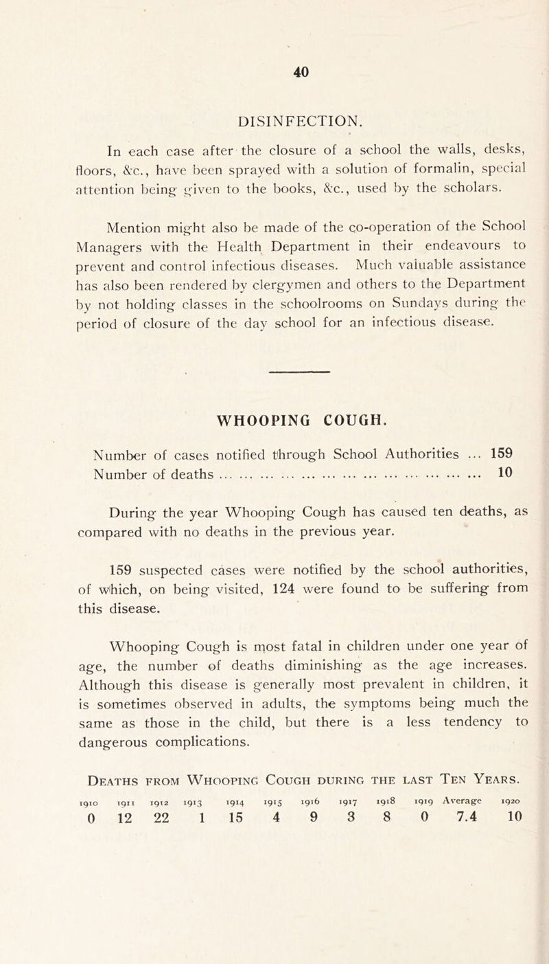 DISINFECTION. In each case after the closure of a school the walls, desks, floors, &x., have been sprayed with a solution of formalin, special nttention being- given to the books, Nc., used by the scholars. Mention might also be made of the co-operation of the School Managers with the Health Department in their endeavours to prevent and control infectious diseases. Much valuable assistance has also been rendered by clergymen and others to the Department by not holding classes in the schoolrooms on Sundays during the period of closure of the day school for an infectious disea.se. WHOOPING COUGH. Number of cases notified through School Authorities ... 159 Number of deaths 10 During the year Whooping Cough has caused ten deaths, as compared with no deaths in the previous year. 159 suspected cases were notified by the school authorities, of which, on being visited, 124 were found to be suffering from this disease. Whooping Cough is most fatal in children under one year of age, the number of deaths diminishing as the age increases. Although this disease is generally most prevalent in children, it is sometimes observed in adults, the symptoms being much the same as those in the child, but there is a less tendency to dangerous complications. Deaths from Whooping Cough during the last Ten Years. 1910 1911 1912 1913 1914 1915 1917 1918 1919 Average 1920 0 12 22 1 15 4 9 3 8 0 7.4 10