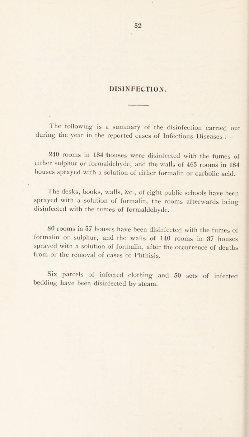 DISINFECTION. The following- is a summary of the disinfection carried out during the year in the reported cases of Infectious Diseases :— 240 rooms in 184 houses were disinfected with the fumes of either sulphur or formaldehyde, and the walls of 465 rooms in 184 houses sprayed with a solution of either formalin or carbolic acid. 1 he desks, books, walls, &c., of eight public schools have been sprayed with a solution of formalin, the rooms afterwards being disinfected with the fumes of formaldehyde. 80 rooms in 57 houses have been disinfected with the fumes of formalin or sulphur, and the walls of 140 rooms in 37 houses sprayed with a solution of formalin, after the occurrence of deaths from or the removal of cases of Phthisis. Six parcels of infected clothing and 50 sets of infected bedding have been disinfected by steam.