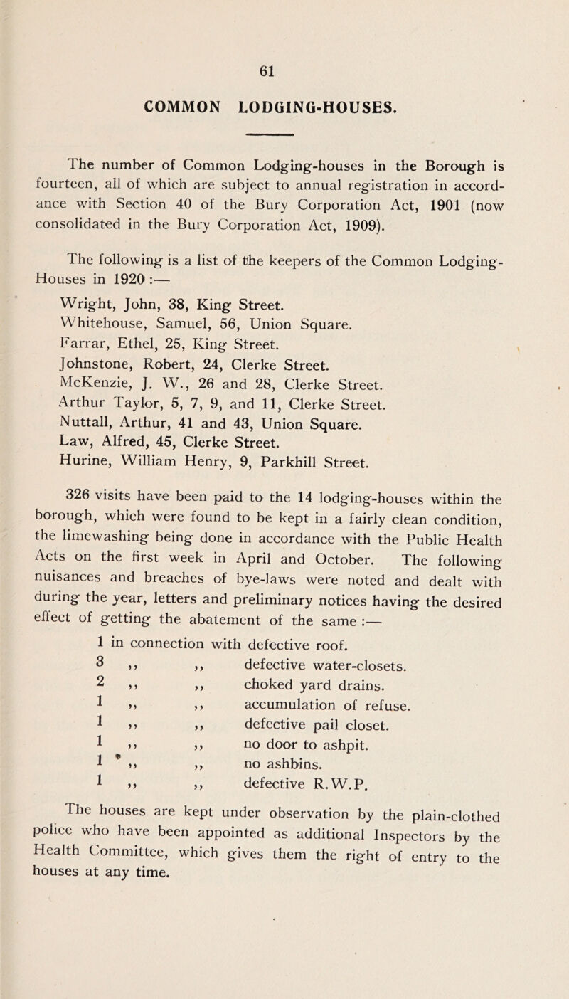 COMMON LODGING-HOUSES. The number of Common Lodging-houses in the Borough is fourteen, all of which are subject to annual registration in accord- ance with Section 40 of the Bury Corporation Act, 1901 (now consolidated in the Bury Corporation Act, 1909). The following is a list of the keepers of the Common Lodging- Houses in 1920':— Wright, John, 38, King Street. Whitehouse, Samuel, 56, Union Square. Farrar, Ethel, 25, King Street. Johnstone, Robert, 24, Clerke Street. McKenzie, J. W., 26 and 28, Clerke Street. Arthur Taylor, 5, 7, 9, and 11, Clerke Street. Nuttall, Arthur, 41 and 43, Union Square. Law, Alfred, 45, Clerke Street. Hurine, William Henry, 9, Parkhill Street. 326 visits have been paid to the 14 lodging-houses within the borough, which were found to be kept in a fairly clean condition, the limewashing being done in accordance with the Public Health Acts on the first week in April and October. The following nuisances and breaches of bye-laws were noted and dealt with during the year, letters and preliminary notices having the desired effect of getting the abatement of the same :— 1 in 3 2 1 1 1 1 • 1 connection with )) >) )) >) )) >) )) )) ) > J> )) }} ») defective roof, defective water-closets, choked yard drains, accumulation of refuse, defective pail closet, no door to ashpit, no ashbins. defective R.W.P. The houses are kept under observation by the plain-clothed police who have been appointed as additional Inspectors by the Health Committee, which gives them the right of entry to the houses at any time.
