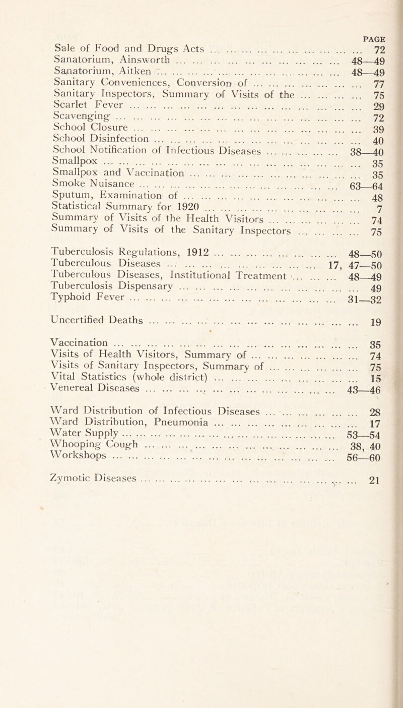 Sale of Food and Drugs Acts 72 Sanatorium, Ainsworth 48 49 Sa,natorium, Aitken 7 48 49 Sanitary Coovenienoes, Conversion of 77 Sanitary Inspectors, Summary of Visits of the 75 Scarlet Fever 29 Scavenging 72 School Closure 39 School Disinfection ... 49 School Notification of Infectious Diseases 38 40 Smallpox 35 Smallpox and Vaccination 35 Smoke Nuisance 33 34 Sputum, Examination! of 43 Sta^tistical Summary for 1920 7 Summary of Visits of the Health Visitors 74 Summary of Visits of the Sanitary Inspectors 75 Tuberculosis Regulations, 1912 48 50 Tuberculous Diseases 17^ 47 53 Tuberculous Diseases, Institutional Treatment • 48 49 Tuberculosis Dispensary 49 Typhoid Fever 3j 32 Uncertified Deaths I9 * Vaccination 35 Visits of Health Visitors, Summary of 74 Visits of Sanitary Inspectors, Summary of 75 Vital Statistics (whole district) 15 ATnereal Diseases 43 43 Ward Distribution of Infectious Diseases ... 28 Ward Distribution, Pneumonia 17 Water Supply 53—54 Whooping Cough 38, 40 Workshops 53 39 Zymotic Diseases 21