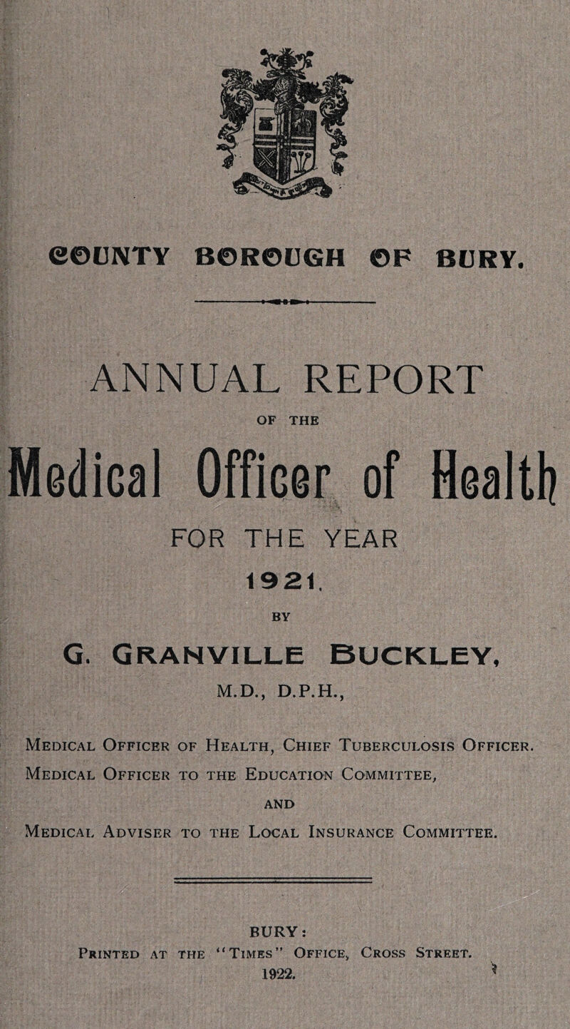 ANNUAL REPORT OF THE Medical Officer of Healtlj FOR THE YEAR 1921. BY G. Granville Buckley, M.D., D.P.H., Medical Officer of Health, Chief Tuberculosis Officer. Medical Officer to the Education Committee, AND Medical Adviser to the Local Insurance Committee. BURY: Printed at the “Times” Office, Cross Street. 1922.