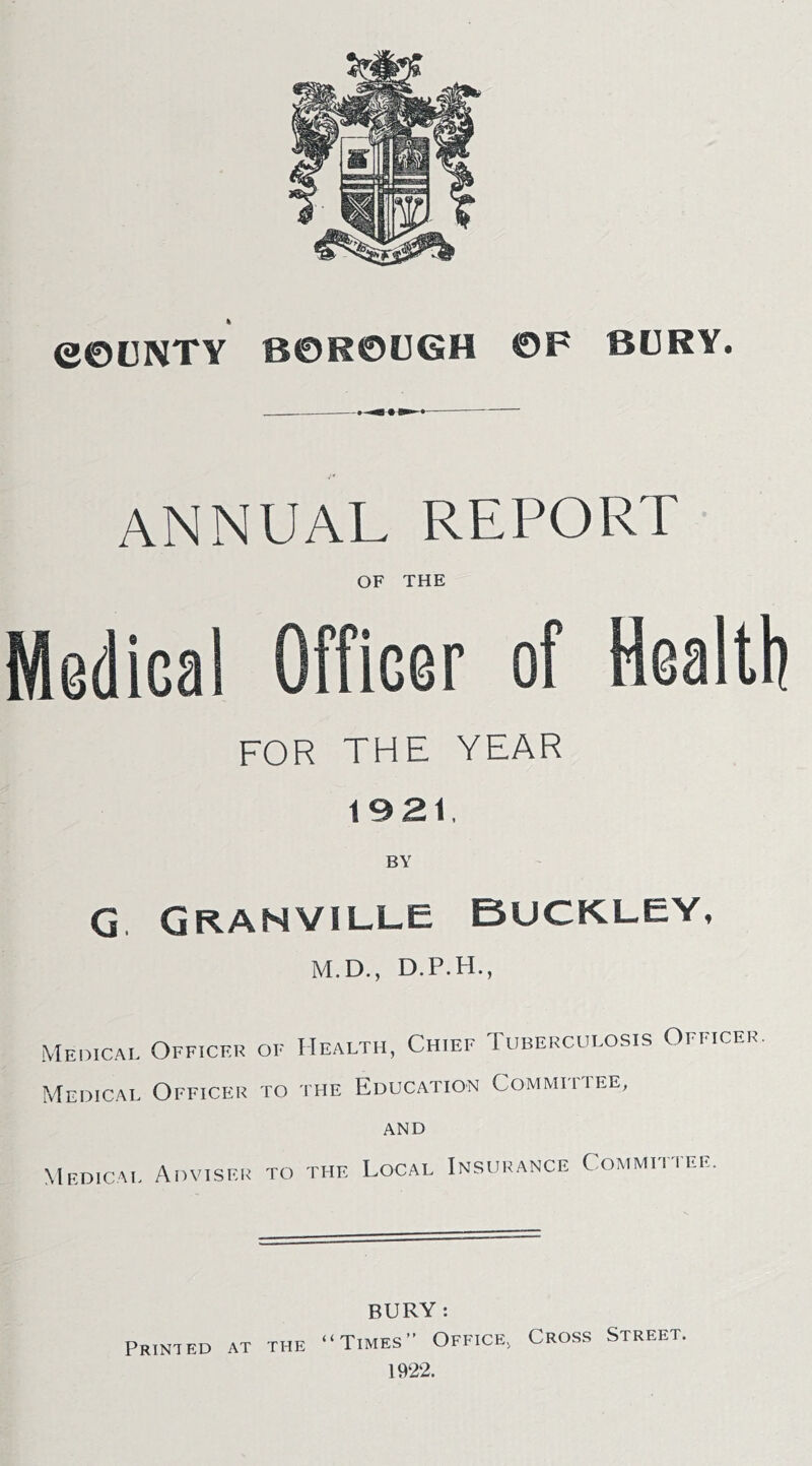 ANNUAL REPORT OF THE Medical Officer of Health for the year 1921, BY G GRANVILLE BUCKLEY, M.D., Medical Officer of Health, Chief Tuberculosis Officer. Medical Officer to the Education Committee, AND Medical Adviser to the Local Insurance Committee. BURY : “Times” Office^ Cross Street. 1922. Printed at the