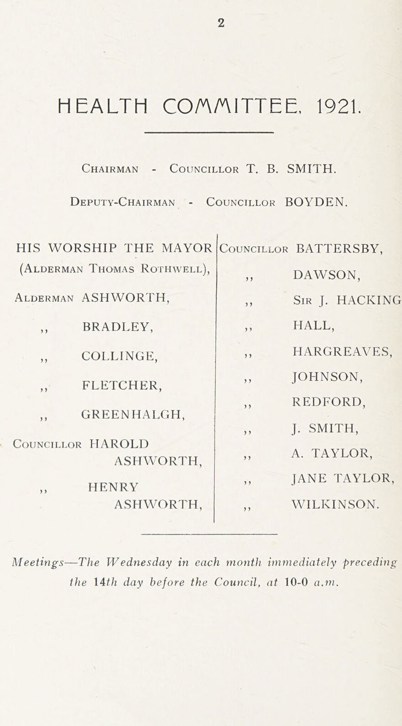 HEALTH CO/A/AITTEE, 1921. Chairman - Councillor T. B. SMITH. Deputy-Chairman - Councillor BOYDEN. HIS WORSHIP THE MAYOR (Alderman Thomas Rothwell), Alderman ASHWORTH, ,, BRADLEY, ,, COLLINGE, ,, FLETCHER, ,, GREENHALGH, Councillor HAROLD ASHWORTH, ,, HENRY ASHWORTH, Councillor BATTERSBY, ,, DAWSON, ,, Sir J. hacking ,, HALL, ,, HARGREAVES, ,, JOHNSON, ,, REDFORD, ,, J. SMITH, ,, A. TAYLOR, ,, JANE TAYLOR, WILKINSON. Meetings—The Wednesday in each month immediately preceding the I4th day before the Council, at 10-0 a.m.