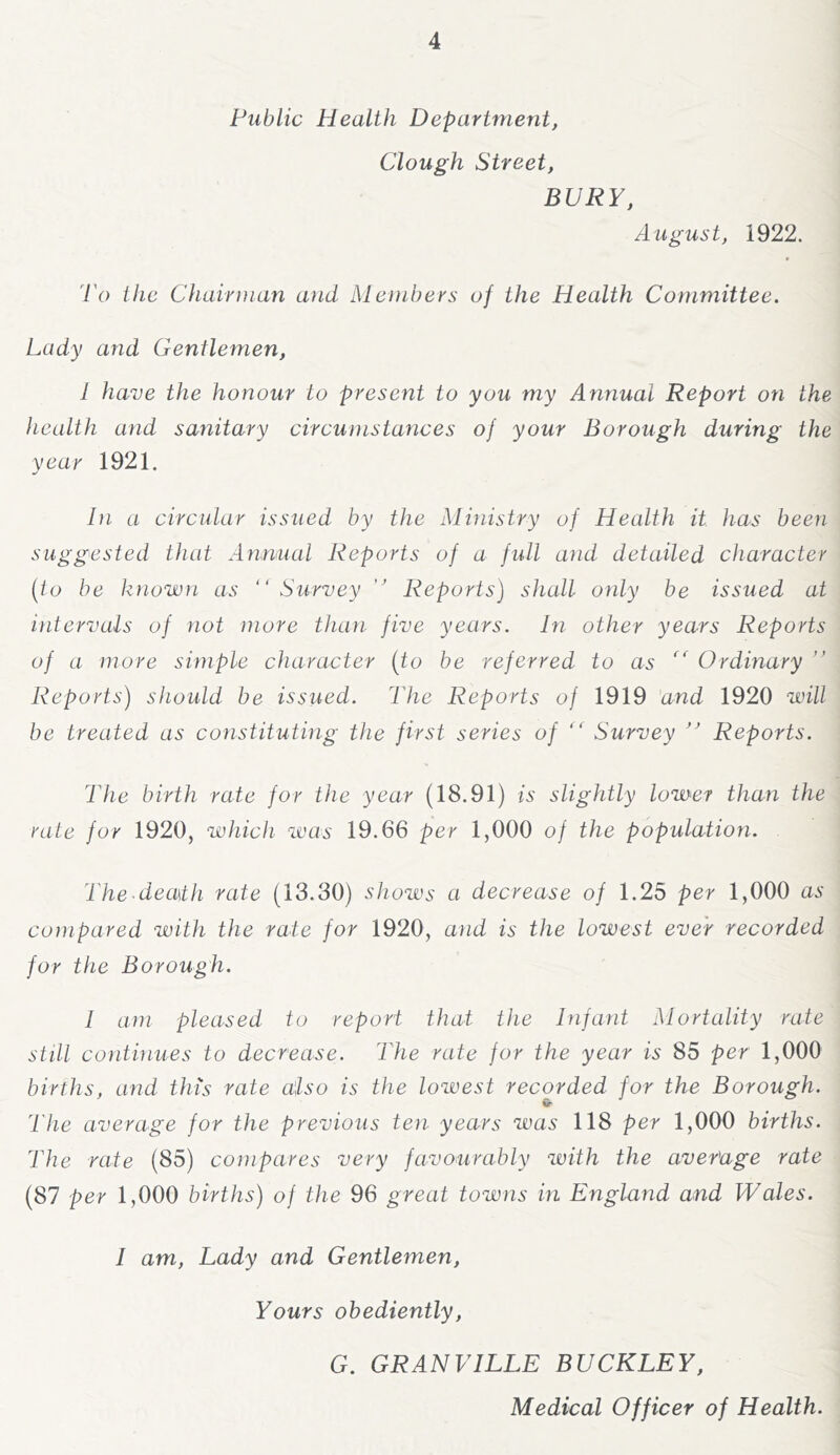 Public Health Department, Clough Street, BURY, August, 1922. To the Chairman and Members of the Health Committee. Lady and Gentlemen, I have the honour to present to you my Annual Report on the health and sanitary circumstances of your Borough during the year 1921. In a circular issued by the Ministry of Health it has been suggested that Annual Reports of a full and detailed character {io be known as “ Survey “ Reports) shall only be issued at intervals of not more than five years. In other years Reports of a more simple character (to be referred to as '' Ordinary ’’ Reports) should be issued. The Reports of 1919 'and 1920 will be treated as constituting the first series of “ Survey “ Reports. The birth rate for the year (18.91) is slightly lower than the rate for 1920, which was 19.66 per 1,000 of the population. The death rate (13.30) shows a decrease of 1.25 per 1,000 as compared with the rate for 1920, and is the lowest ever recorded for the Borough. 1 am pleased to report that the Infant Mortality rate still continues to decrease. The rate for the year is 85 per 1,000 births, and this rate also is the lowest recorded for the Borough. The average for the previous ten years was 118 per 1,000 births. The rate (85) compares very favourably with the average rate (87 per 1,000 births) of the 96 great towns in England and Wales. I am. Lady and Gentlemen, Yours obediently, G. GRANVILLE BUCKLEY, Medical Officer of Health.