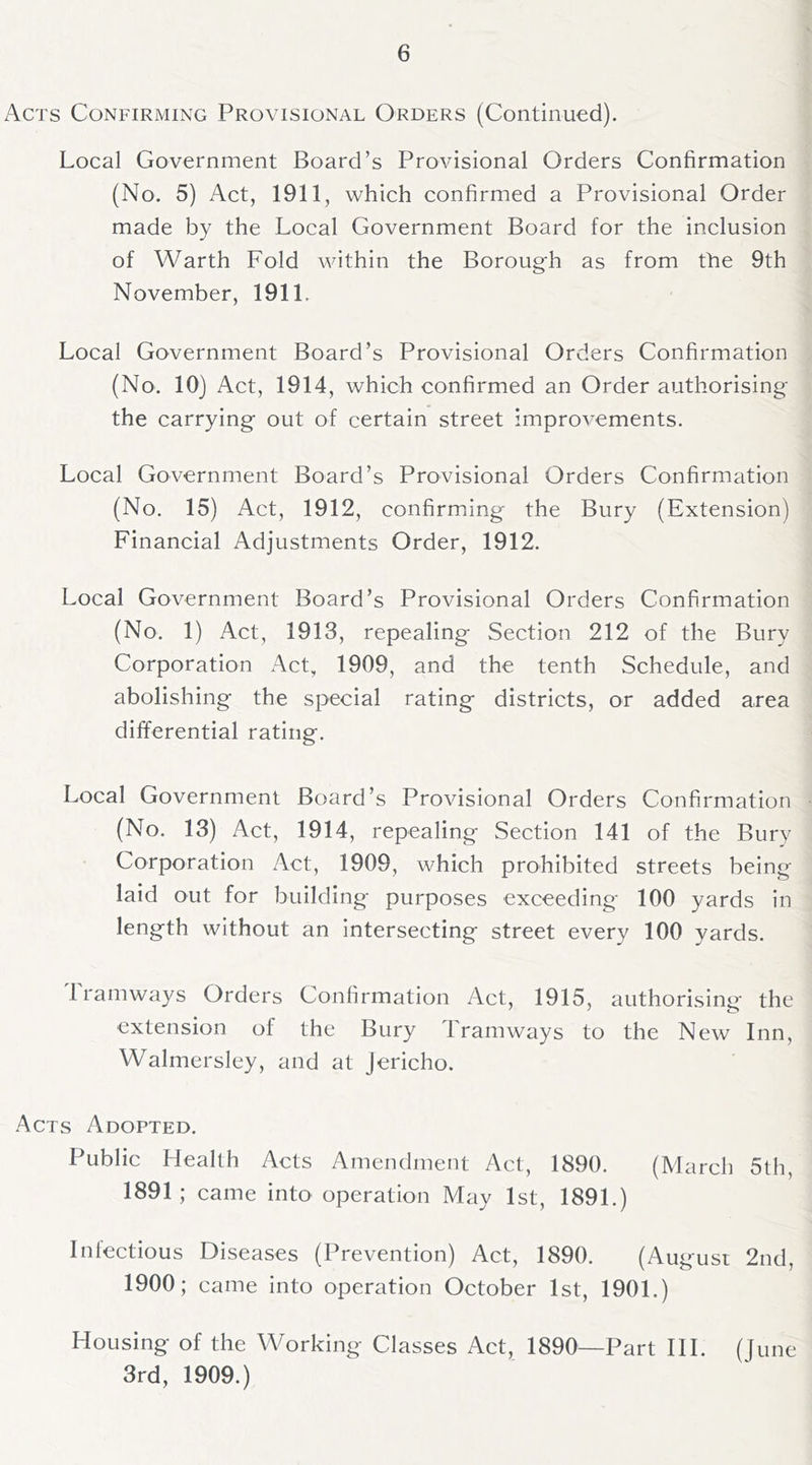 Acts Confirming Provisional Orders (Continued). Local Government Board’s Provisional Orders Confirmation (No. 5) Act, 1911, which confirmed a Provisional Order made by the Local Government Board for the inclusion of Warth Fold within the Borough as from the 9th November, 1911. Local Government Board’s Provisional Orders Confirmation (No. 10) Act, 1914, which confirmed an Order authorising the carrying out of certain street improvements. Local Government Board’s Provisional Orders Confirmation (No. 15) Act, 1912, confirming the Bury (Extension) Financial Adjustments Order, 1912. Local Government Board’s Provisional Orders Confirmation (No. 1) Act, 1913, repealing Section 212 of the Bury Corporation Act, 1909, and the tenth Schedule, and abolishing the special rating districts, or added area differential rating. Local Government Board’s Provisional Orders Confirmation (No. 13) Act, 1914, repealing Section 141 of the Bury Corporation Act, 1909, which prohibited streets being laid out for building purposes exceeding 100 yards in length without an intersecting street every 100 yards. 1 ramways Orders Confirmation Act, 1915, authorising the extension of the Bury Tramways to the New Inn, Walmersley, and at Jericho. Acts Adopted. Public Health Acts Amendment Act, 1890. (March 5th, 1891; came into operation May 1st, 1891.) Infectious Diseases (Prevention) Act, 1890. (August 2nd, 1900; came into operation October 1st, 1901.) Housing of the Working Classes Act, 1890—Part HI. (June 3rd, 1909.)