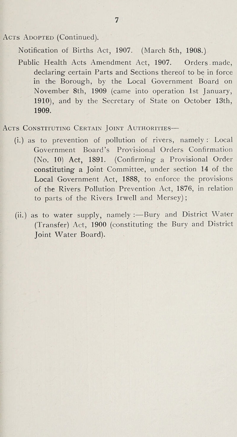 Acts Adopted (Continued). Notification of Births Act, 1907. (March 5th, 1908.) Public Health Acts Amendment Act, 1907. Orders-made, declaring certain Parts and Sections thereof to be in force in the Borough, by the Local Government Board on November 8th, 1909 (came into operation 1st January, 1910), and by the Secretary of State on October 13th, 1909. Acts Constituting Certain Joint Authorities— (i.) as to prevention of pollution of rivers, namely : Local Government Board’s Provisional Orders Confirmation (No. 10) Act, 1891. (Confirming a Provisional Order constituting a Joint Committee, under section 14 of the Local Government Act, 1888, to enforce the provisions of the Rivers Pollution Prevention Act, 1876, in relation to parts of the Rivers Irwell and Mersey); (ii.) as to water supply, namely :—Bury and District Water (Transfer) Act, 1900 (constituting the Bury and District Joint Water Board).