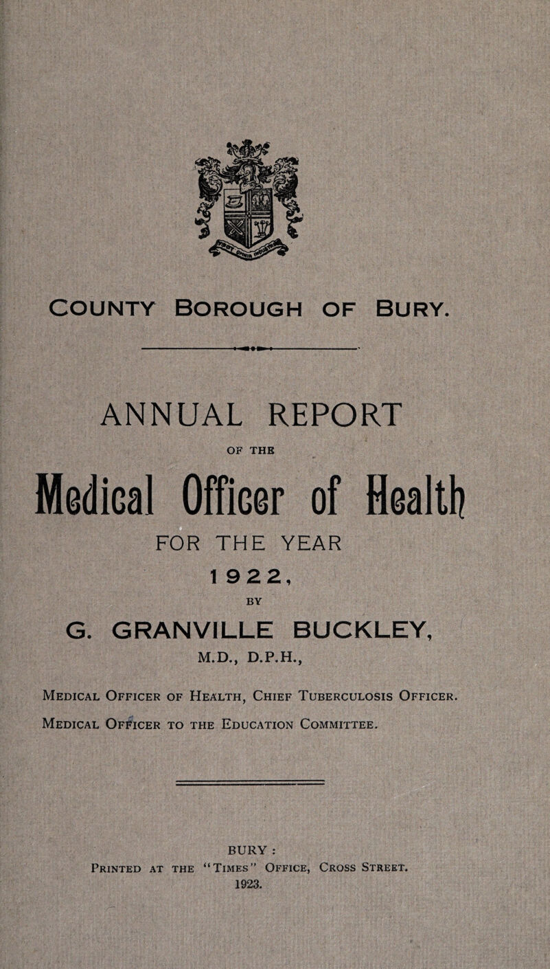 I I • ANNUAL REPORT OF THE Medical^OfTicer of flealtlj FOR THE YEAR 1922, BY G. GRANVILLE BUCKLEY, M.D., D.P.H., Medical Officer of Health, Chief Tuberculosis Officer. Medical Officer to the Education Committee. BURY : Printed at the “Times” Office, Cross Street.