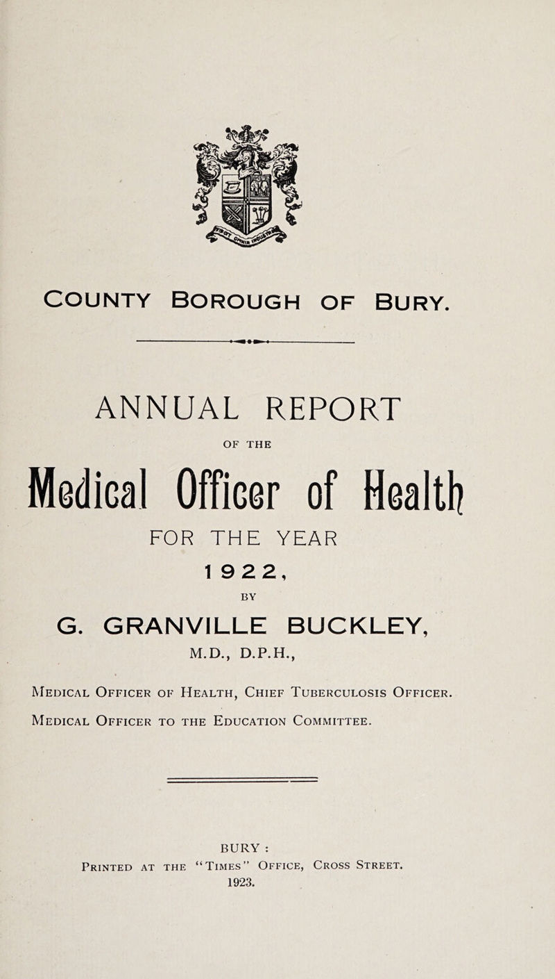 1 I — ANNUAL REPORT OF THE Medical Officer of Healtl? FOR THE YEAR 1922, BY G. GRANVILLE BUCKLEY, M.D., D.P.H., < Medical Officer of Health, Chief Tuberculosis Officer. Medical Officer to the Education Committee. BURY : Printed at the “Times” Office, Cross Street.