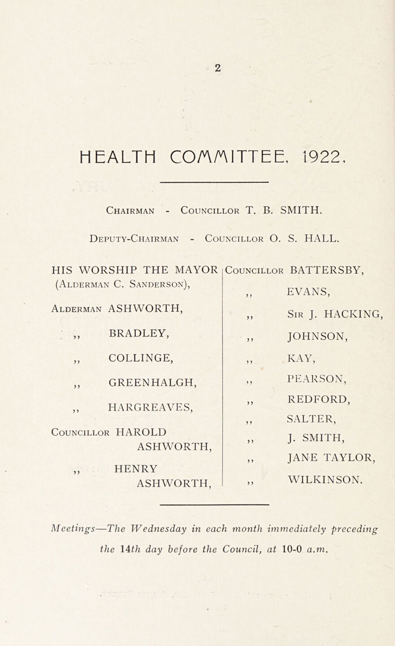 HEALTH COA/niTTEE, 1922, Chairman - Councillor T. B. SMITH. Deputy-Chairman - Councillor O. S. HALL. HIS WORSHIP THE MAYOR (Alderman C. Sanderson), Alderman ASHWORTH, ' ,, BRADLEY, ,, COLLINGE, ,, GREENHALGH, ,, HARGREAVES, Councillor HAROLD ASHWORTH, ,, HENRY ASHWORTH, Councillor BATTERSBY, ,, EVANS, Sir J. hacking, JOHNSON, „ KAY, ,, PEARSON, ,, REDFORD, ,, SALTER, „ J. SMITH, ,, JANE TAYLOR, ,, WILKINSON. Meetings—The Wednesday in each month immediately preceding the 14th day before the Council, at 10-0 a.m.