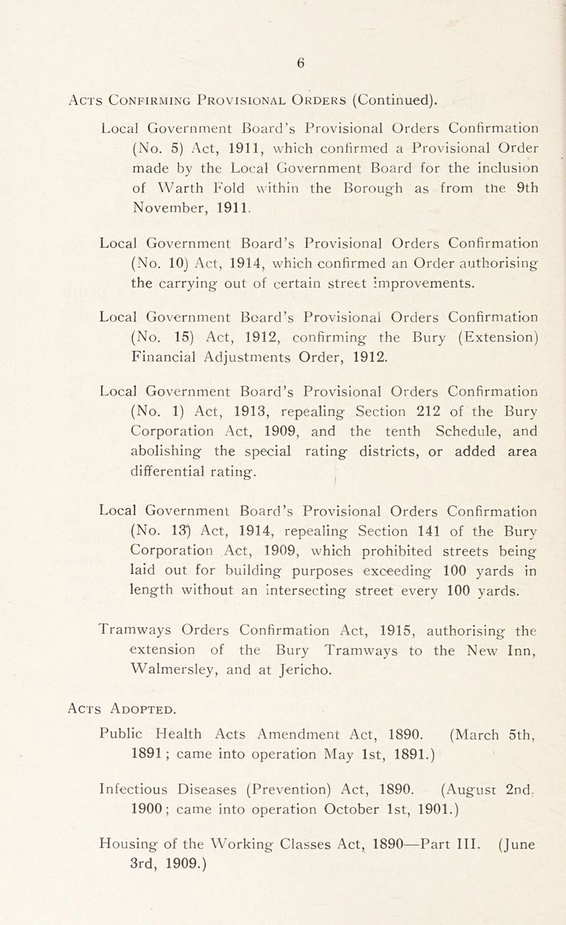 Acts Confirming Provisional Orders (Continued). Local Government Board’s Provisional Orders Confirmation (No. 5) Act, 1911, which confirmed a Provisional Order made by the Local Government Board for the inclusion of Warth Fold within the Borougfh as from the 9th November, 191L Local Government Board’s Provisional Orders Confirmation (No. 10} Act, 1914, which confirmed an Order authorising the carrying out of certain street improvements. Local Government Board’s Provisionai Orders Confirmation (No. 15) Act, 1912, confirming the Bury (Extension) Financial Adjustments Order, 1912. Local Government Board’s Provisional Orders Confirmation (No. 1) Act, 1913, repealing Section 212 of the Bury Corporation Act, 1909, and the tenth Schedule, and abolishing the special rating districts, or added area differential rating. ^ Local Government Board’s Provisional Orders Confirmation (No. 13) Act, 1914, repealing Section 141 of the Bury Corporation Act, 1909, which prohibited streets being laid out for building purposes exceeding 100 yards in length without an intersecting street every 100 yards. Tramways Orders Confirmation Act, 1915, authorising the extension of the Bury Tramways to the New Inn, Walmersley, and at Jericho. Acts Adopted. Public Health Acts Amendment Act, 1890. (March 5th, 1891 ; came into operation May 1st, 1891.) Infectious Diseases (Prevention) Act, 1890. (August 2nd.. 1900; came into operation October 1st, 1901.) Housing of the Working Classes Act, 1890—Part HI. (June 3rd, 1909.)