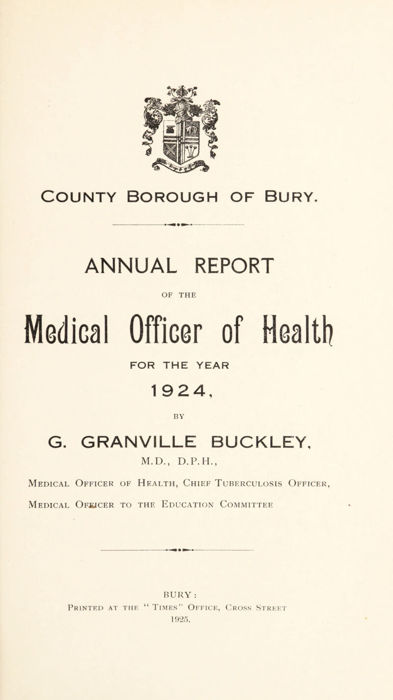 County borough of Bury. ANNUAL REPORT OF THE Modical Officer of Health FOR THE YEAR 1924, BY G. GRANVILLE BUCKLEY, M.D., D.P.H., Medical Officer of Health, Chief Tuberculosis Officer, Medical Of^jcer to the Education Committee BURY : Printed at the “ Times” Office, Cross Street 1925,