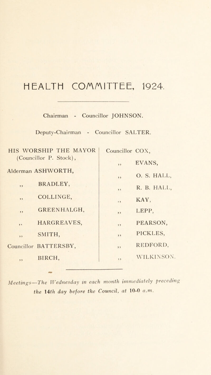 HEALTH COAAITTEE, 1924. Chairman - Councillor JOHNSON. Deputy-Chairman - Councillor SALTER. HIS WORSHIP THE MAYOR (Councillor P. Stock), Alderman ASHWORTH, ,, BRADLEY, ,, COLLINGE, ,, GREENHALGH, ,, HARGREAVES, ,, SMITH, Councillor BATTERSBY, ,, BIRCH, Councillor COX, ,, EVANS, ,, O. S. HALL, ,, R. B. HALL, KAY, „ LEPP, ,, PEARSON, ,, PICKLES, ,, REDFORD, WILKINSON. Meetings—The Wednesday in each month immediately preceding the I4th day before the Council, at 10-0 a.m.