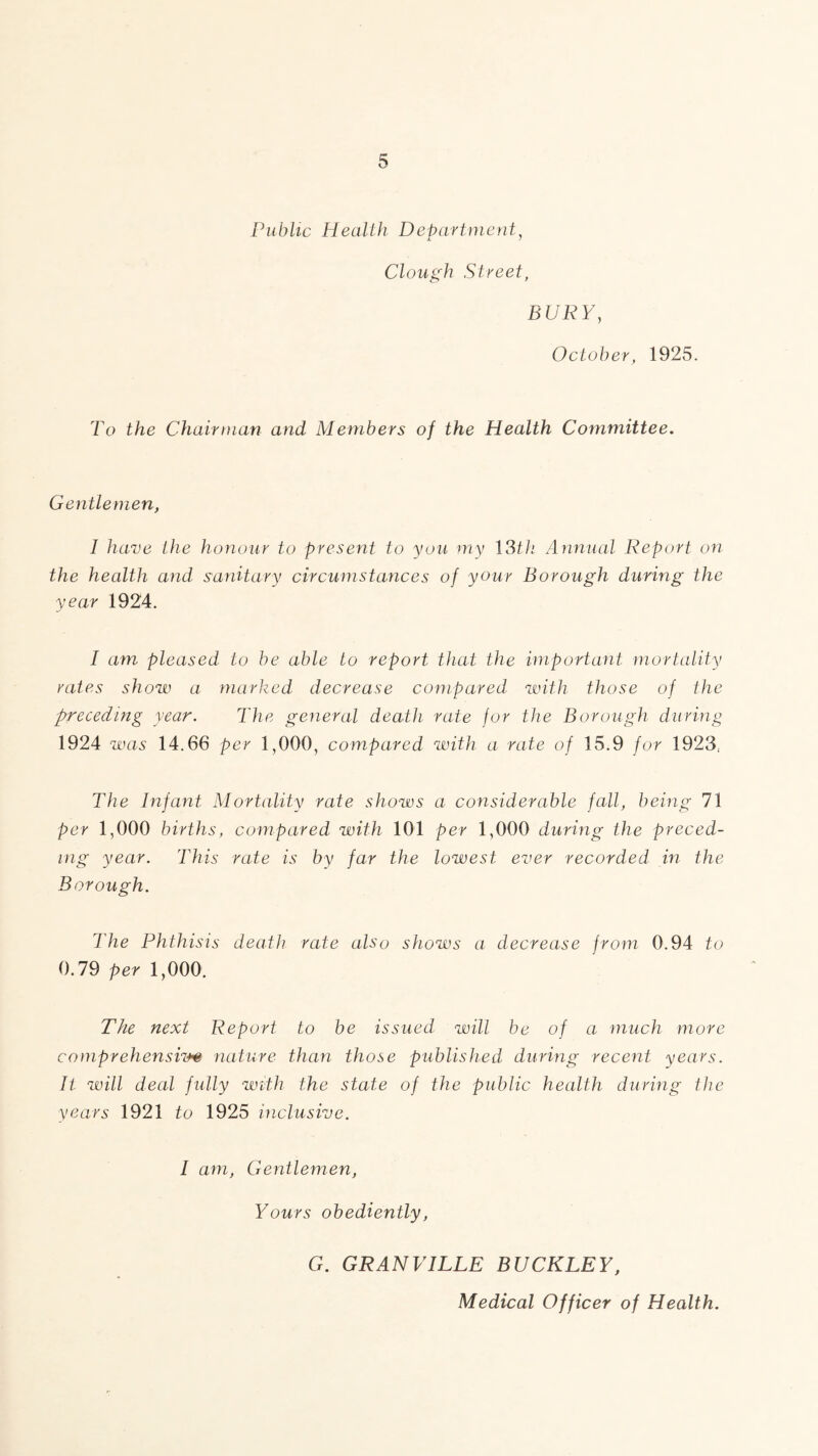 Public Health Department, A. 7 Clough Street, BURY, October, 1925. To the Chairman and Members of the Health Committee. Gentlemen, I have the honour to present to you my ISth Annual Report on the health and sanitary circumstances of your Borough during the year 1924. I am pleased to be able to report that the important mortality rates show a marked decrease compared with those of the preceding year. The general death rate for the Borough during 1924 was 14,66 per 1,000, compared with a rate of 15.9 for 1923, The Infant Mortality rate shows a considerable fall, being 71 per 1,000 births, compared with 101 per 1,000 during the preced- ing year. This rate is by far the lowest ever recorded in the Borough. The Phthisis death rate also shows a decrease from 0.94 to 0.79 per 1,000. The next Report to be issued will be of a much more comprehensive nature than those published during recent years. It will deal fully with the state of the public health during the years 1921 to 1925 inclusive. I am, Gentlemen, Yours obediently, G. GRANVILLE BUCKLEY, Medical Officer of Health.
