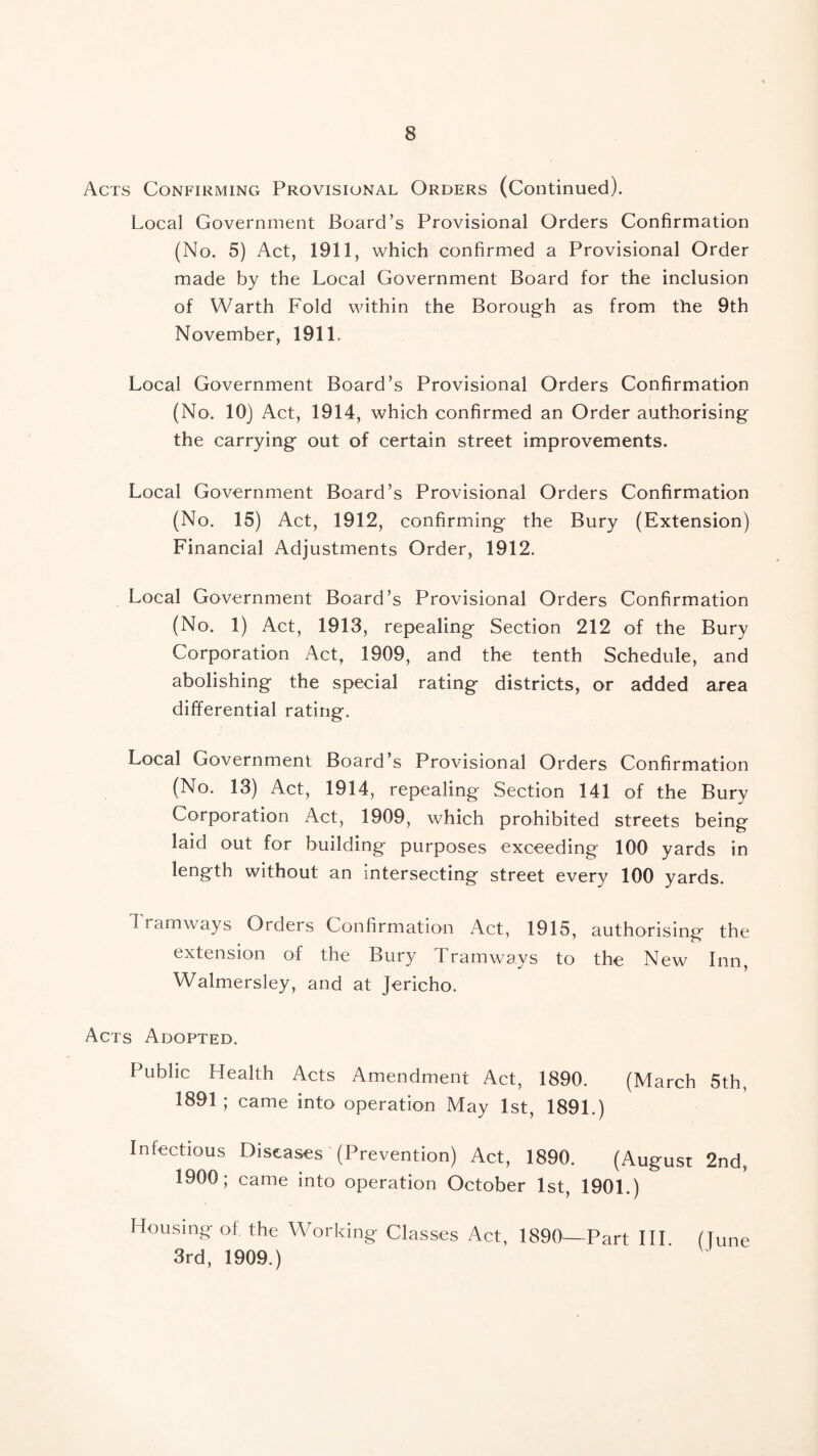 Acts Confirming Provisional Orders (Continued). Local Government Board’s Provisional Orders Confirmation (No. 5) Act, 1911, which confirmed a Provisional Order made by the Local Government Board for the inclusion of Warth Fold within the Borough as from the 9th November, 1911. Local Government Board’s Provisional Orders Confirmation (No. 10) Act, 1914, which confirmed an Order authorising the carrying out of certain street improvements. Local Government Board’s Provisional Orders Confirmation (No. 15) Act, 1912, confirming the Bury (Extension) Financial Adjustments Order, 1912. Local Government Board’s Provisional Orders Confirmation (No. 1) Act, 1913, repealing Section 212 of the Bury Corporation Act, 1909, and the tenth Schedule, and abolishing the special rating districts, or added area differential rating. Local Government Board’s Provisional Orders Confirmation (No. 13) Act, 1914, repealing Section 141 of the Bury Corporation Act, 1909, which prohibited streets being laid out for building purposes exceeding 100 yards in length without an intersecting street every 100 yards. 1 ramways Orders Confirmation Act, 1915, authorising the extension of the Bury Tramways to the New Inn, Walmersley, and at Jericho. Acts Adopted. Public Health Acts Amendment Act, 1890. (March 5th, 1891 ; came into operation May 1st, 1891.) Infectious Diseases (Prevention) Act, 1890. (August 2nd, 1900; came into operation October 1st, 1901.) Housing of the Working Classes Act, 1890^^—Part HI (Line 3rd, 1909.)