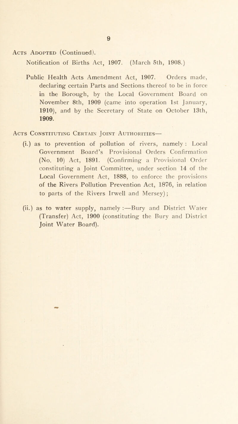 Acts Adopted (Continued). Notification of Births Act, 1907. (March 5th, 1908.) Public Health Acts Amendment Act, 1907. Orders made, declaring certain Parts and Sections thereof to be in force in the Borough, by the Local Government Board on November 8th, 1909 (came into operation 1st January, 1910), and by the Secretary of State on October 13th, 1909. Acts Constituting Certain Joint Authorities— (i.) as to prevention of pollution of rivers, namely : Local Government Board’s Provisional Orders Confirmation (No. 10) Act, 1891. (Confirming a Provisional Order constituting a Joint Committee, under section 14 of the Local Government Act, 1888, to enforce the provisions of the Rivers Pollution Prevention Act, 1876, in relation to parts of the Rivers Irwell and Mersey); (ii.) as to water supply, namely :—Bury and District Water (Transfer) Act, 1900 (constituting the Bury and District Joint Water Board).