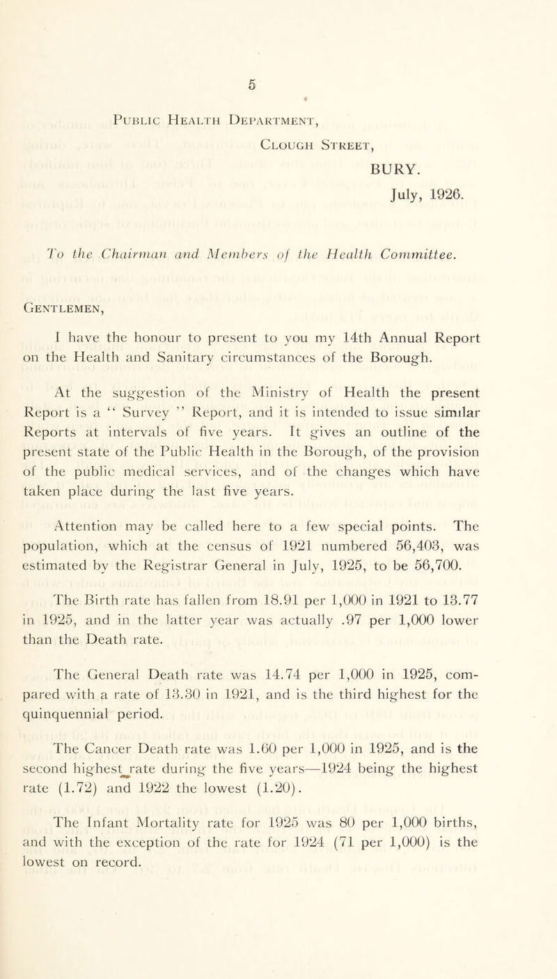 Public Health Department, Clough Street, BURY. July, 1926. To the Chairman and Members of the Health Committee. Gentlemen, I have the honour to present to you my 14th Annual Report on the Health and Sanitary circumstances of the Borough. At the suggestion of the Ministry of Health the present Report is a “ Survey  Report, and it is intended to issue similar Reports at intervals of five years. It gives an outline of the present state of the Public Health in the Borough, of the provision of the public medical services, and of the changes which have taken place during the last five years. Attention may be called here to a few special points. The population, which at the census of 1921 numbered 56,403, was estimated by the Registrar General in July, 1925, to be 56,700. The Birth rate has fallen from 18.91 per 1,000 in 1921 to 13.77 in 1925, and in the latter year was actually .97 per 1,000 lower than the Death rate. The General Death rate was 14.74 per 1,000 in 1925, com- pared with a rate of 13.30 in 1921, and is the third highest for the quinquennial period. The Cancer Death rate was 1.60 per 1,000 in 1925, and is the second highest^ rate during the five years—1924 being the highest rate (1.72) and 1922 the lowest (1.20). The Infant Mortality rate for 1925 was 80 per 1,000 births, and with the exception of the rate for 1924 (71 per 1,000) is the lowest on record.