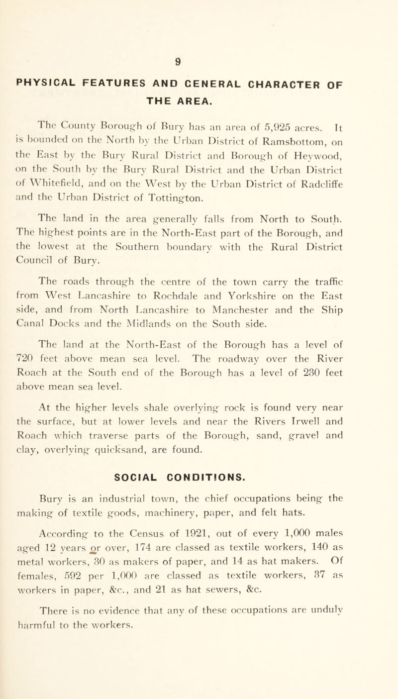 PHYSICAL FEATURES AND GENERAL CHARACTER OF THE AREA. The County Boroug-h of Bury has an area of 5,925 acres. It is bounded on the North by the Urban District of Ramsbottom, on the East by the Bury Rural District and Borough of Heywood, on the South by the Bury Rural District and the Urban District of Whitefield, and on the West by the Urban District of Radcliffe and the Urban District of Tottington. The land in the area generally falls from North to South. The hig-hest points are in the North-East part of the Borough, and the lowest at the Southern boundary with the Rural District Council of Bury. The roads through the centre of the town carry the traffic from West Lancashire to Rochdale and Yorkshire on the East side, and from North Lancashire to Manchester and the Ship Canal Docks and the Midlands on the South side. The land at the North-East of the Borough has a level of 720 feet above mean sea level. The roadway over the River Roach at the South end of the Borough has a level of 230 feet above mean sea level. At the higher levels shale overlying rock is found very near the surface, but at lower levels and near the Rivers Irwell and Roach which traverse parts of the Borough, sand, gravel and clay, overlying quicksand, are found. SOCIAL CONDITIONS. Bury is an industrial town, the chief occupations being the making of textile goods, machinery, paper, and felt hats. According to the Census of 1921, out of every 1,000 males aged 12 years eg over, 174 are classed as textile workers, 140 as metal workers, 30 as makers of paper, and 14 as hat makers. Of females, 592 per 1,000 are classed as textile workers, 37 as workers in paper, &c., and 21 as hat sewers, &c. There is no evidence that any of these occupations are unduly harmful to the workers.
