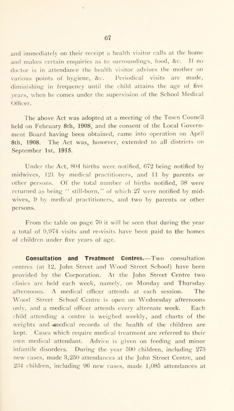 and immediately on their receipt a health visitor calls at the home and makes certain enquiries as to surrounding's, food, &c. If no doctor is in attendance the health visitor advises the mother on various points of hygiene, &c. Periodical visits are made, diminishing in frequency until the child attains the age of five years, when he comes under the supervision of the School Medical Officer. The above Act was adopted at a meeting of the Town Council held on February 8th, 1908, and the consent of the Local Govern- ment Board having been obtained, came into operation on April 8th, 1908. The Act was, however, extended to all districts on September 1st, 1915. Under the Act, 804 births were notified, 672 being notified by midwives, 121 by medical practitioners, and 11 by parents or other persons. Of the total number of births notified, 38 were returned as being “ still-born,” of which 27 were notified by mid- wives, 9 by medical practitioners, and two by parents or other persons. From the table on page 70 it will be seen that during the year a total of 9,974 visits and re-visits have been paid to the homes of children under five years of age. Consultation and Treatment Centres.—Two consultation centres (at 12, John Street and Wood Street School) have been provided by the Corporation. At the John Street Centre two clinics are held each week, namelv, on Monday and Thursday afternoons. A medical officer attends at each session. The Wood Street School Centre is open on Wednesday afternoons only, and a medical officer attends every alternate week. Each child attending a centre is weighed weekly, and charts of the weights and <*nedical records of the health of the children are kept. Cases which require medical treatment are referred to their own medical attendant. Advice is given on feeding and minor infantile disorders. During the year 590 children, including 273 new cases, made 3,250 attendances at the John Street Centre, and 234 children, including 96 new cases, made 1,085 attendances at