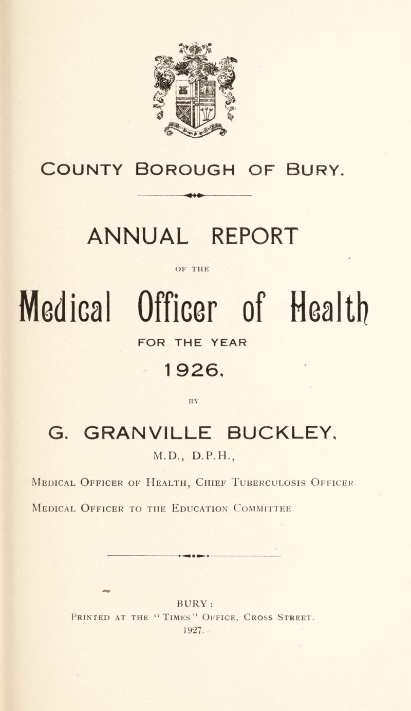 COUNTY Borough of Bury. ANNUAL REPORT OF THE Medical Officer of Health FOR THE YEAR 1 926, BY G. GRANVILLE BUCKLEY, M.D., D.P.H., Medical Officer of Health, Chief Tuberculosis Officer. Medical Officer to the Education Committee BURY : Printed at the “Times” Office, Cross Street. 1927.