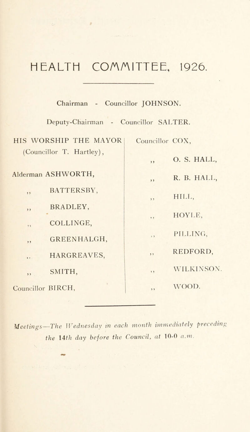 HEALTH CO/A/AITTEE, 1926. Chairman - Councillor JOHNSON. Deputy-Chairman - Councillor SALTER. HIS WORSHIP THE MAYOR (Councillor T. Hartley), Alderman ASHWORTH, ,, BATTERSBY, ,, BRADLEY, ,, COLLINGE, ,, GREEN HALGH, HARGREAVES, ,, SMITH, Councillor BIRCH, Councillor COX, ,, O. S. HALL, ,, R. B. HALL, ,, HILL, HOYLE, PILLING, ,, REDFORD, ,, WILKINSON. WOOD. Meetings The Wednesday in each month immediately preceding the 14th day before the Council, at 10-0 a.m.
