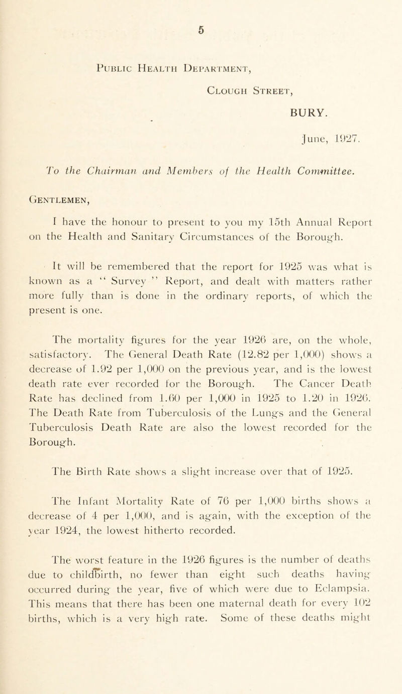 Public Health Department, Clough Street, BURY. June, 1927. To the Chairman and Members of the Health Committee. Gentlemen, I have the honour to present to you my 15th Annual Report on the Health and Sanitary Circumstances of the Borough. It will be remembered that the report for 1925 was what is known as a “ Survey ” Report, and dealt with matters rather more fully than is done in the ordinary reports, of which the present is one. The mortality figures for the year 1926 are, on the whole, satisfactory. The General Death Rate (12.82 per 1,000) shows a decrease of 1.92 per 1,000 on the previous year, and is the lowest death rate ever recorded for the Borough. The Cancer Death Rate has declined from 1.60 per 1,000 in 1925 to 1.20 in 1926. The Death Rate from Tuberculosis of the Lungs and the General Tuberculosis Death Rate are also the lowest recorded for the Borough. The Birth Rate shows a slight increase over that of 1925. The Infant Mortality Rate of 76 per 1,000 births shows a decrease of 4 per 1,000, and is again, with the exception of the year 1924, the lowest hitherto recorded. The worst feature in the 1926 figures is the number of deaths due to childbirth, no fewer than eight such deaths having occurred during the year, five of which were due to Eclampsia. This means that there has been one maternal death for every 102 births, which is a very high rate. Some of these deaths might