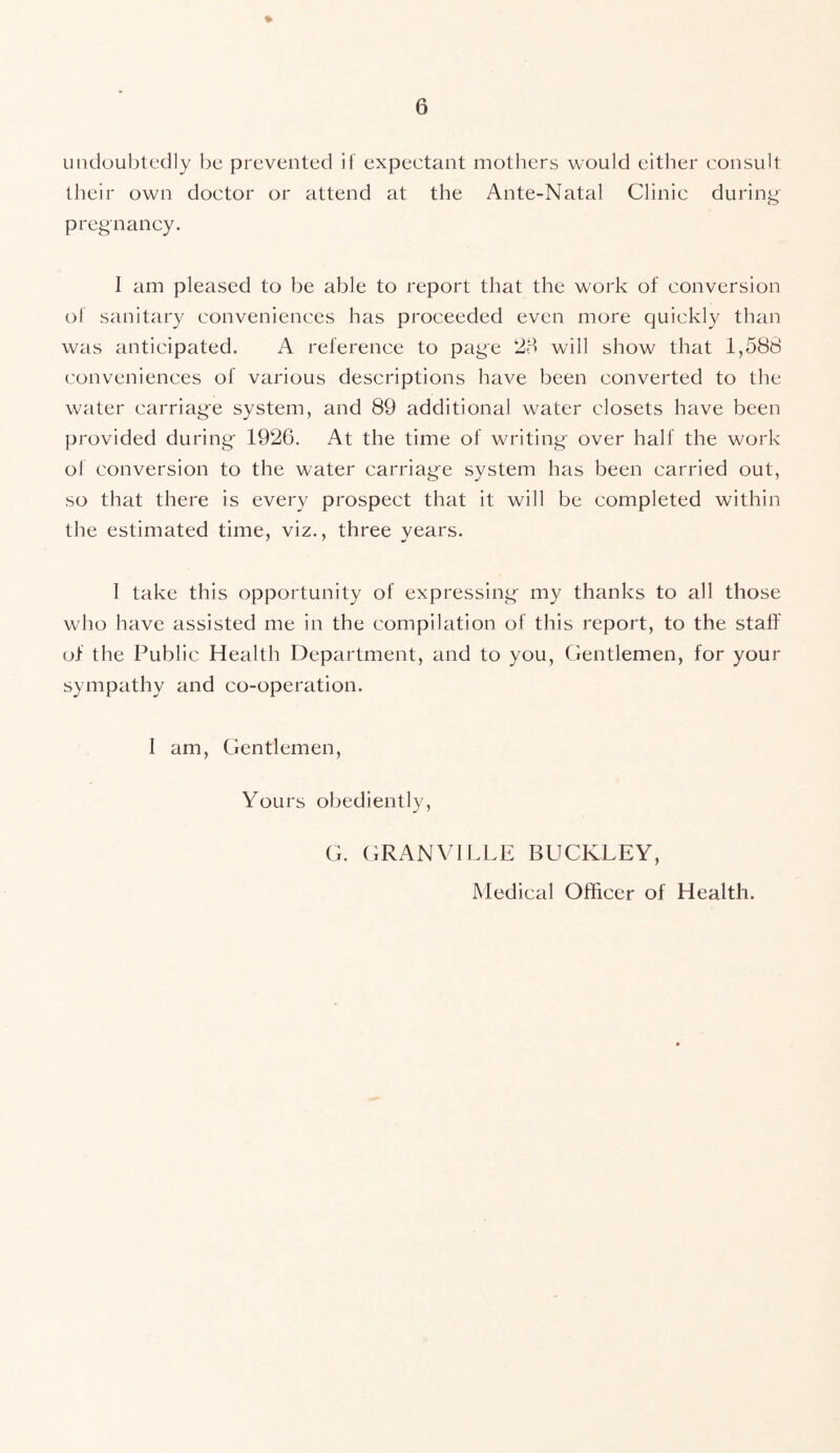 undoubtedly be prevented if expectant mothers would either consult their own doctor or attend at the Ante-Natal Clinic during- pregnancy. I am pleased to be able to report that the work of conversion of sanitary conveniences has proceeded even more quickly than was anticipated. A reference to page 28 will show that 1,588 conveniences of various descriptions have been converted to the water carriage system, and 89 additional water closets have been provided during 1926. At the time of writing over half the work of conversion to the water carriage system has been carried out, so that there is every prospect that it will be completed within the estimated time, viz., three years. I take this opportunity of expressing my thanks to all those who have assisted me in the compilation of this report, to the staff of the Public Health Department, and to you, Gentlemen, for your sympathy and co-operation. I am, Gentlemen, Yours obediently, G. GRANVILLE BUCKLEY, Medical Officer of Health.