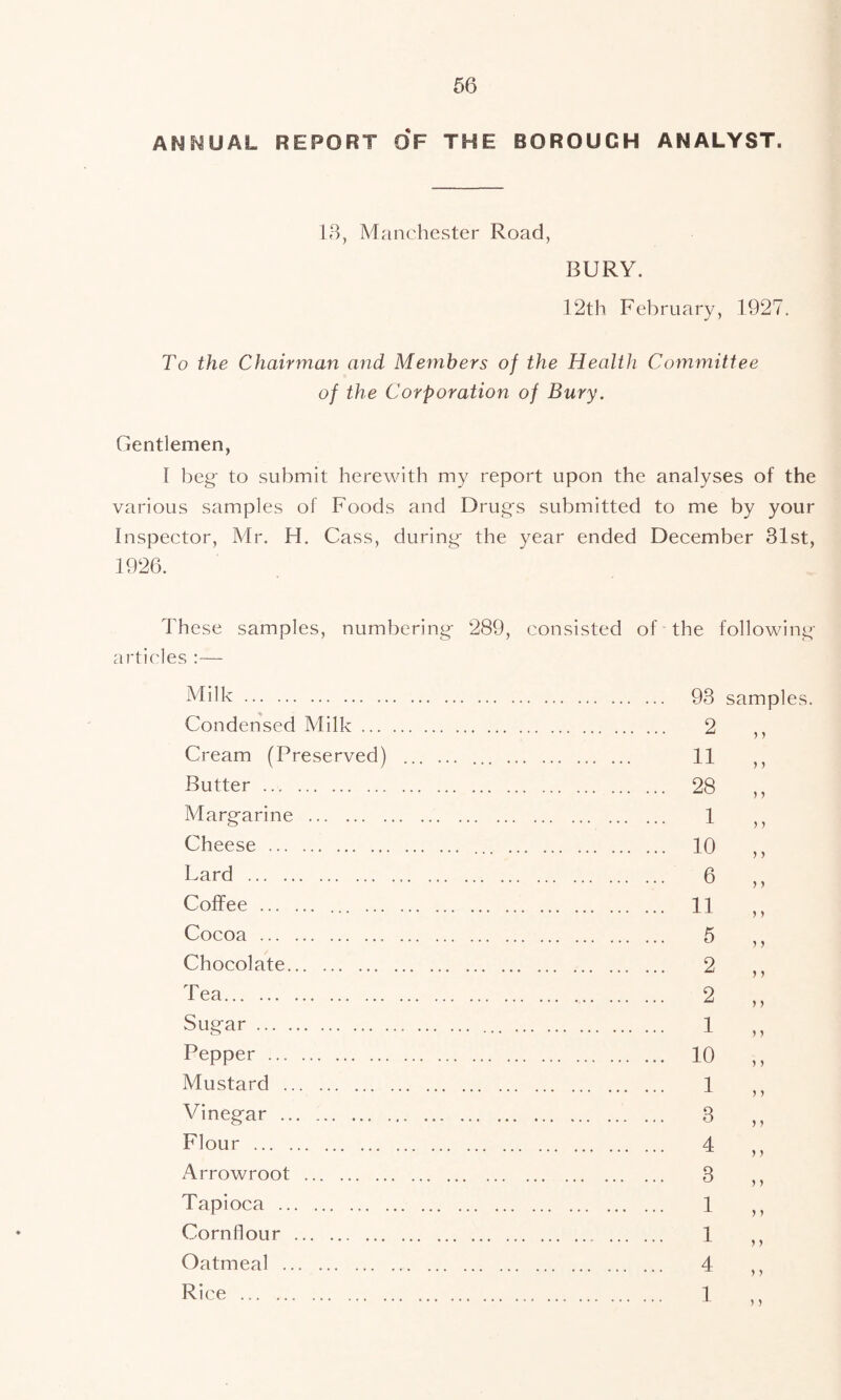 ANNUAL REPORT OF THE BOROUGH ANALYST. 13, Manchester Road, BURY. 12th February, 1927. To the Chairman and Members of the Health Committee of the Corporation of Bury. Gentlemen, I beg to submit herewith my report upon the analyses of the various samples of Foods and Drugs submitted to me by your Inspector, Mr. H. Cass, during the year ended December 31st, These samples, numbering 289, consisted of the following articles :— Milk Condensed Milk ... Cream (Preserved) Butter Margarine Cheese Lard Coffee ... Cocoa Chocolate Tea Sugar Pepper Mustard Vinegar Flour Arrowroot Tapioca Cornflour Oatmeal Rice 93 samples. 2 11 28 1 10 6 11 5 2 2 1 10 1 3 4 3 1 1 4 1 > > > > > > j > > 5 > > > 5 > } > > > > J >