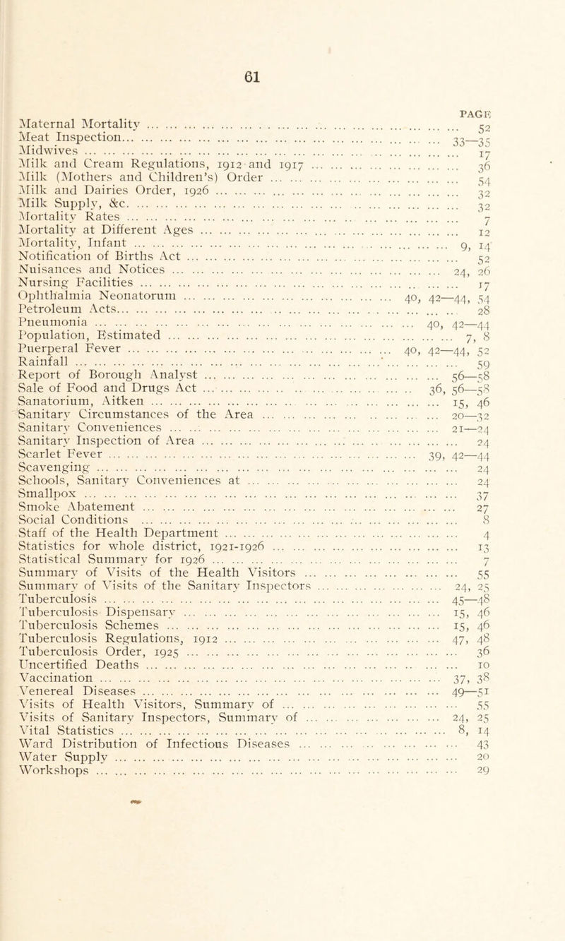 Maternal Mortality Meat Inspection Midwives Milk and Cream Regulations, 1912 and 1917 Milk (Mothers and Children’s) Order Milk and Dairies Order, 1926 Milk Supply, &c Mortality Rates Mortality at Different Ages Mortality, Infant Notification of Births Act Nuisances and Notices Nursing Facilities Ophthalmia Neonatorum Petroleum Acts Pneumonia Population, Fstimated Puerperal Fever ... Rainfall Report of Borough Analyst Sale of Food and Drugs Act Sanatorium, Aitken .. Sanitary Circumstances of the Area Sanitary Conveniences Sanitary Inspection of Area vScarlet Fever Scavenging Schools, Sanitary Conveniences at Smallpox Smoke Abatement Social Conditions Staff of the Health Department Statistics for whole district, 1921-1926 Statistical Summary for 1926 Summary of Visits of the Health Visitors .. Summary of Visits of the Sanitary Inspectors Tuberculosis Tuberculosis Dispensary Tuberculosis Schemes Tuberculosis Regulations, 1912 Tuberculosis Order, 1925 Uncertified Deaths Vaccination Venereal Diseases Visits of Health Visitors, Summary of Visits of Sanitary Inspectors, Summary of Vital Statistics Ward Distribution of Infectious Diseases ... Water Supply Workshops PAGE 52 33—35 17 36 54 32 32 7 12 9, 14 52 24, 26 *7 40, 42—44, 54 28 ... 40, 42—44 7, 8 40, 42—44, 52 59 56—58 •• 36, 56—58 15, 46 20—32 21—24 24 ... 39, 42—44 24 24 37 27 8 4 13 •• 55 24* 25 45—48 15, 46 15, 46 47, 48 .. 36 10 37, 38 49—5i • • 55 24, 25 8, 14 •• 43 20 .. 29