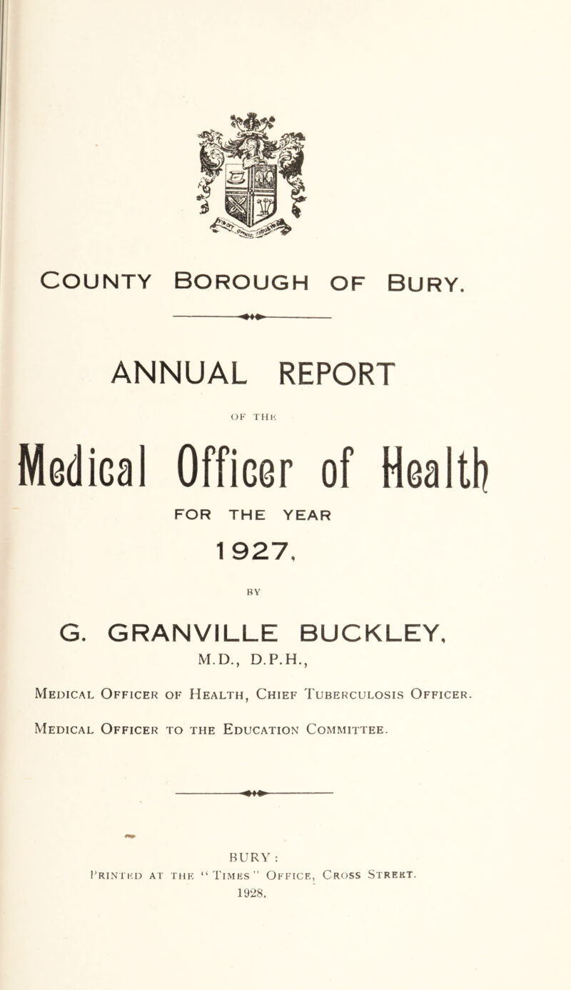 County borough of Bury ANNUAL REPORT OF THU Medical Officer of Health FOR THE YEAR 1 927, G. GRANVILLE BUCKLEY, M.D., D.P.H., Medical Officer of Health, Chief Tuberculosis Officer. Medical Officer to the Education Committee. BURY : Printed at the “Times” Office, Cross Street. 1928.