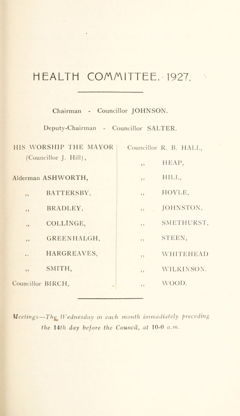 HEALTH CO/A/A ITT EE, -1927. Chairman - Councillor JOHNSON. Deputy-Chairman - Councillor SALTER. HIS WORSHIP THE MAYOR (Councillor J. Hill), Alderman ASHWORTH, ,, BATTERSBY, ,, BRADLEY, COLLINGE, ,, GREEN HALGH, HARGREAVES, ,, SMITH, Councillor BIRCH, Councillor R. B. HALL, heap, ,, HILL, ,, HOYLE, ,, JOHNSTON, ,, SMETHURST, ,, STEEN, WHITEHEAD ,, WILKINSON. WOOD. Meetings—Thg^ Wednesday in each month immediately preceding the 14th day before the Council, at 10-0 a.m.