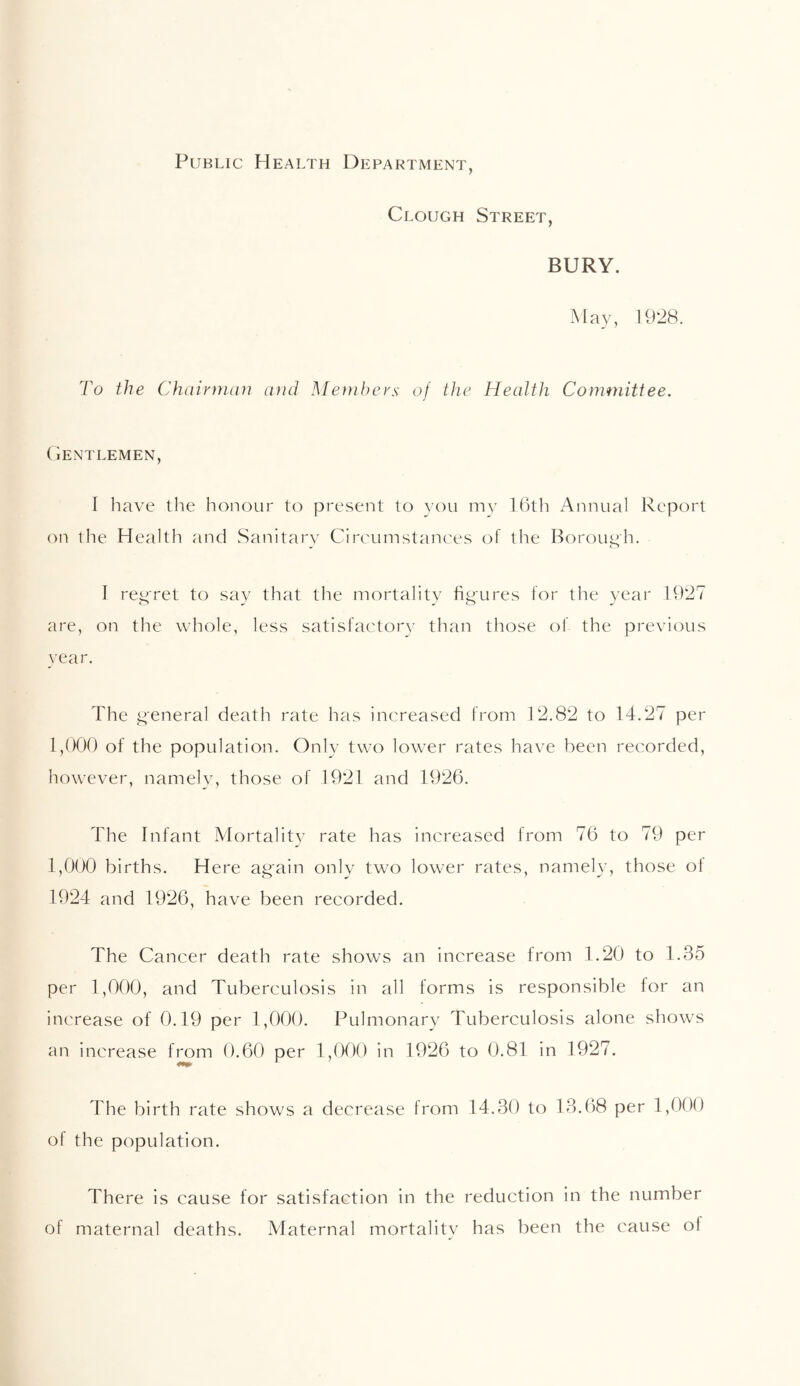 Public Health Department, Clough Street, BURY. 1928. To the Chairman and Members of the Health Committee. Gentlemen, I have the honour to present to you my 16th Annual Report on the Health and Sanitary Circumstances of the Borough. I reg'ret to say that the mortality figures for the year 1927 are, on the whole, less satisfactory than those of the previous year. The g'eneral death rate has increased from 12.82 to 14.27 per 1,000 of the population. Only two lower rates have been recorded, however, namely, those of 1921 and 1926. The Infant Mortality rate has increased from 76 to 79 per 1,000 births. Here again only two lower rates, namely, those ol 1924 and 1926, have been recorded. The Cancer death rate shows an increase from 1.20 to 1.35 per 1,000, and Tuberculosis in all forms is responsible for an increase of 0.19 per 1,000. Pulmonary Tuberculosis alone shows an increase from 0.60 per 1,000 in 1926 to 0.81 in 1927. The birth rate shows a decrease from 14.30 to 13.68 per 1,000 of the population. There is cause for satisfaction in the reduction in the number of maternal deaths. Maternal mortalitv has been the cause ol
