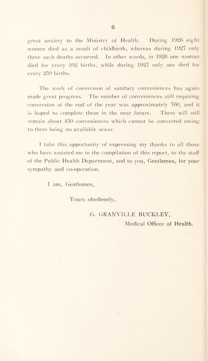 great anxiety to the Ministry of Health. During 1926 eight women died as a result of childbirth, whereas during 1927 only three such deaths occurred. In other words, in 1926 one woman died for every 102 births, while during 1927 only one died for every 259 births. The work of conversion of sanitary conveniences has again made great progress. The number of conveniences still requiring -conversion at the end of the year was approximately 760, and it is hoped to complete these in the near future. There will still remain about 450 conveniences which cannot be converted owing to there being no available sewer. I take this opportunity of expressing my thanks to all those who have assisted me in the compilation of this report, to the staff of the Public Health Department, and to you, Gentlemen, for your sympathy and co-operation. I am, Gentlemen, Yours obediently, G. GRANVILLE BUCKLEY, Medical Officer of Health.