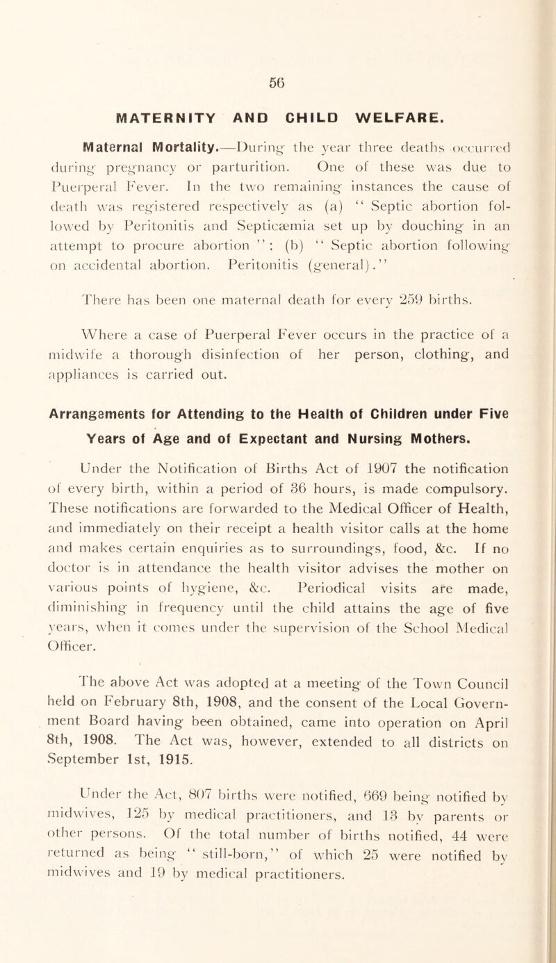 5(3 MATERNITY AND CHILD WELFARE. Maternal Mortality.—During- the year three deaths -occurred during pregnancy or parturition. One of these was due to Puerperal Fever. In the two remaining instances the cause of death was registered respectively as (a) “ Septic abortion fol- lowed by Peritonitis and Septicaemia set up by douching in an attempt to procure abortion (b) “ Septic abortion following on accidental abortion. Peritonitis (general).” There has been one maternal death for every 259 births. Where a case of Puerperal Fever occurs in the practice of a midwife a thorough disinfection of her person, clothing, and appliances is carried out. Arrangements for Attending to the Health of Children under Five Years of Age and of Expectant and Nursing Mothers. Under the Notification of Births Act of 1907 the notification of every birth, within a period of 36 hours, is made compulsory. These notifications are forwarded to the Medical Officer of Health, and immediately on their receipt a health visitor calls at the home and makes certain enquiries as to surroundings, food, &c. If no doctor is in attendance the health visitor advises the mother on various points ol hygiene, &c. Periodical visits are made, diminishing in frequency until the child attains the age of five years, when it comes under the supervision of the School Medical Officer. The above Act was adopted at a meeting of the Town Council held on February 8th, 1908, and the consent of the Local Govern- ment Board having been obtained, came into operation on April 8th, 1908. The Act was, however, extended to all districts on September 1st, 1915. Under the Act, 807 births were notified, 669 being notified by midwives, 125 by medical practitioners, and 13 by parents or other persons. Ol the total number of births notified, 44 were i etui ned as being “ still-born, of which 25 were notified by midwives and 19 by medical practitioners.