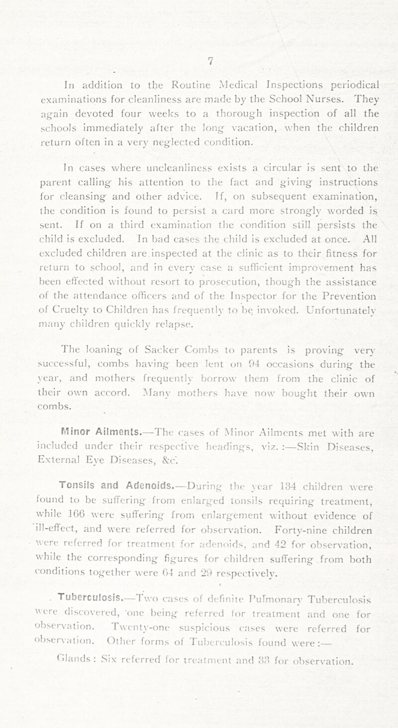 In addition to the Routine Medical Inspections periodical examinations for cleanliness are made by the School Nurses. They again devoted four weeks to a thorough inspection of all the schools immediately after the long vacation, when the children return often in a very neglected condition. In cases wliere uncleanliness exists a circular is sent to the parent calling his attention to the fact and giving instructions for cleansing and other advice. If, on subsequent examination, the condition is found to persist a card more strongly worded is sent. If on a third examination the condition still persists the child is excluded. In bad cases the child is excluded at once. All excluded children are.inspected at the clinic as to their fitness for return to scliool, and in every case a- sufficient improvement has been effected without resort to prosecution, though the assistance of the attendance officers and of the Inspector for the Prevention of Cruelty to Children has frequently to be invoked. Unfortunatelv many children quickly relapse. The loaning of Sacker Combs to parents is proving' verv successful, combs having been lent on 94 occasions during the year, and mothers frequently borrow^ them from the clinic of their own accord. Many mothers have now bought their own combs. Minor Ailments.^—-The cases of Minor Ailments met with are included under their respective headings, viz. :—.Skin Diseases, External Eye Diseases, See. Tonsils and Adenoids.—During the \ear 134 children were found to be suffering from enlarged tonsils requiring- treatment, while 106 were suffering from enlarg-ement without evidence of ill-effect, and were referred for observation. Fortv-nine children were referred for treatmcait ff)r adenoids, and 42 for observation, while the corresponding figures for children suffering from both conditions together were 04 and 29 respectivelv. . Tuberculosis.—Two cases of definite Pufmonarv Tuberculosis were discovered, 'one being referred lor treatment and one for observation. Twcnty-onc' suspicious cases were referred for observation. Other forms of Tuljerc'ulosis found were:— Olands : Six referred for treatment and 33 for observation.