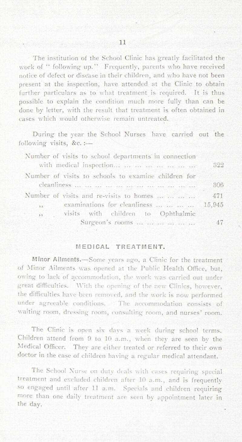 The institution of the vSchool Clinic has greatly facilitated the work of “ following up.” Frequentl}’, parents who have received notice of defect or disease in their children, and who have not been present at the inspection, have attended at the Clinic to obtain further particulars as to what treatment is required. It is thus possible to explain the condition much more fully than can be done by letter, with the result that treatment is often obtained in cases which would otherwise remain untreated. During the year the School Nurses have carried out the following visits, &c. :— Number of visits to school departments' in connection with medical inspectipi'i 322 Number of visits to schools to examine children for cleanliness 306 Number of visits and re-visits to homes ... 471 ,, examinations for cleanliness 15,945 ,, visits with children to Ophthalmic Surg'eon’s rooms 47 MEDICAL TREATMENT. Minor Ailments.—Some years ago, a Clinic for the treatment oi Minor Ailments was opened at the Public Health Office, but, owing to lack of accommodation, tin* work was carried out under great difficulties. Mhth the opening of the new Clinics, however, the difficulties have been removed, and the work is now performed under agreeable conditions. I'he. accommodation consists of waiting room, dressing room, consulting room, and nurses’ room. The Cli nic is open six days a week during school terms. Children attend from 9 to 10 a.m., when they are seen bv the Medical Officer. Thev are either treated or referred to their own doctor in the case of children having a regular medical attendant. The School Nurse on duty deals with eases requiring special treatment and e):cluded c'hildren after 10 a.m., and is frequentlv so engaged until after 11 a.m. Specials and children requiring more than one daiK' treatment are seen by appointment later iri the day.