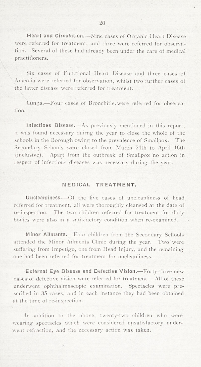 Heart and Circulation.—Nine cases of Organic Heart Disease were reierred for treatment, and three were referred for observa- tion. Several ol these had already been under the care of medical practiuoners. ■\ \ \ \ vSix cases of l-unctional Heart Disease and three cases of Anaunia wei'e referred for observation, whilst two further cases of the latter disease were referred for treatment. ■ \. Lungs.—Four cases of Bronchitis.were referred for observa- tion. Infectious Disease.—As previously mentioned in this report, it was found necessary duirng- the }ear to close the whole of the schools in the Borougli owing to the prevalence of Smallpox. The Secondary Schools were closed from March 24th to April IGth (inclusive). Apart from the outbreak of Smallpox no action in respect of infectious diseases was necessary during the year. MEDICAL TREATMENT. Uncleanfiness.—Of the five cases of uncleanliness of head referred for treatment, all were thoroughly cleansed at the date of re-inspection. The two children referred for treatment for dirty bodies were also in a satisfactory condition when re-examined. Minor Ailments.—Four children from the Secondarv Schools attended the Minor Ailments Clinic during the year. Two were suffering from Impetigo, one from Head Injury, and the remaining one had been referred for treatment for uncleanliness. External Eye Disease and Defective Vision.—Forty-three new cases of defective vision were referred for treatment. .A.11 of these underwent ophthahnascopic examination. Spectacles were pre- scribed in 3o cases, and in each instance thev had been obtained at the time of rc-insj)ection. In addition to the above, twenty-two children who were wearing spectacles which were considered unsatisfactory under- went refraction, and the necessary action was taken.