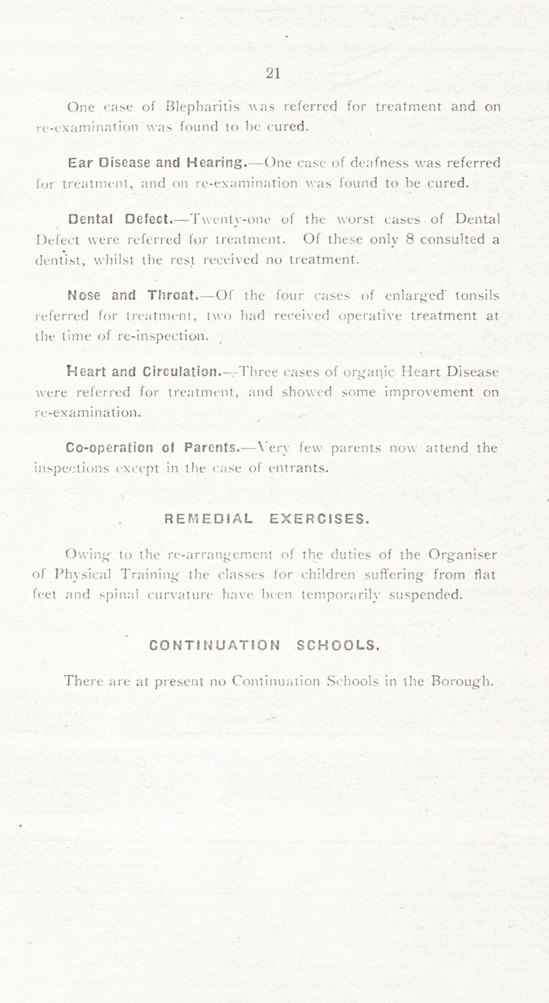 One case of Blepliarills was referred for treatment and on rc-examination was found to be cured. Ear Disease and Hearing.—One case of deafness was referred for treatment, and on re-examination was found to be cured. Dental Defect.—Twent}-one of the worst cases of Dental Defect were referred for treatment. Of these only 8 consulted a dentist, whilst the rest received no treatment. Nose and Throat.—Of the four cases of enlarged’ tonsils referred for treatment, two had received operative treatment at the lime of re-inspection. Heart and Circulation.-—Three cases of organic Heart Disease were referred for treatment, and showed some improvement on re-examination. Co-operation of Parents.—\Tr}- few parents now attend the inspections ex('ept in the ('ase of entrants. REMEDfAL EXERCISES. Owing to the re-arrangement of the duties of the Organiser of Phwsical Training the classes for children suffering from flat feel and spinal curvature hav(' been temporarily suspended. CONTINUATION SCHOOLS. There are at present no Continuation .Schools in the Borough.
