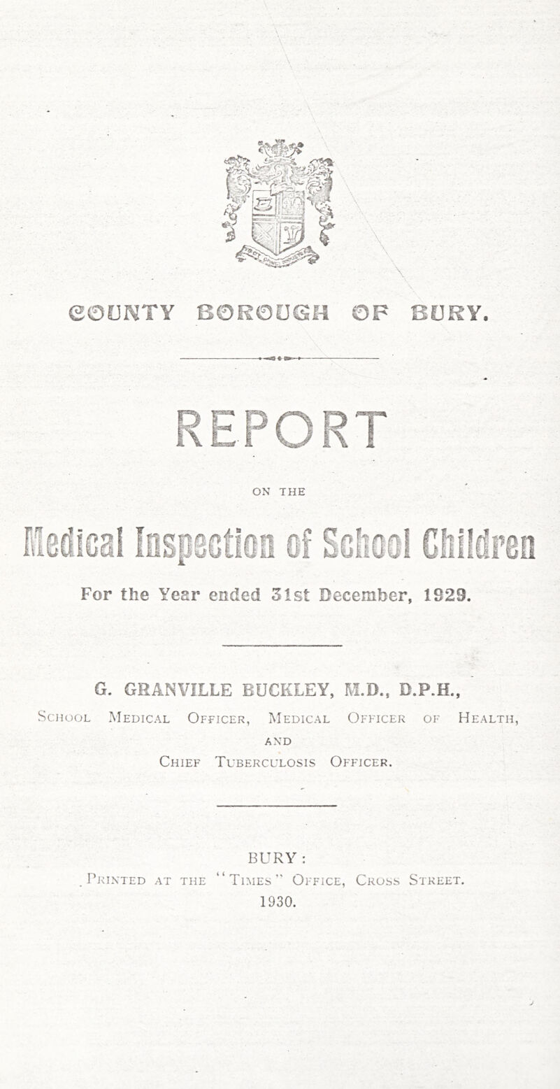 ON THE For the Year ended 3ist December, 1929. G. GRANVILLE BUCKLEY, M.D.. D.P.H., School Medical Officer, Medical Officer of Health, AND Chief Tuberculosis Officer. BURY : J’kinted at the “Times Oi-fice, Cross Street. 1930.
