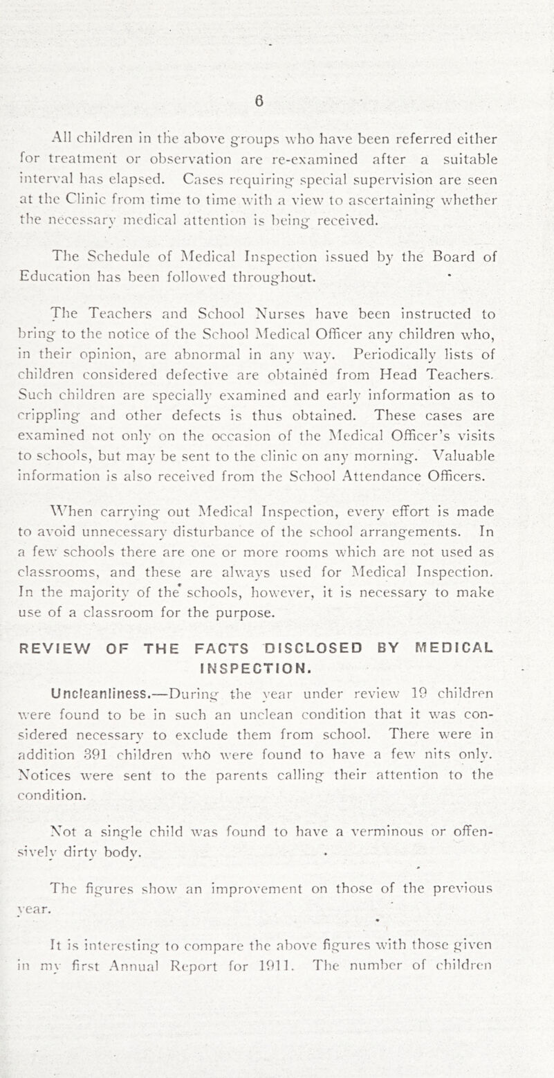 Al] cliildren In the above groups who have been referred cither for treatment or observation are re-examined after a suitable interval has elapsed. Cases requiring- special supervision are seen at the Clinic from time to time with a view to ascertaininj^ whether the necessary medical attention is being- received. The Schedule of Medical Inspection issued by the Board of Education has been followed throug-hout. The Teachers and School Nurses have been instructed to bring- to the notice of the School Medical Officer any children who, in their opinion, are abnormal in any way. Periodically lists of children considered defective are obtained from Head Teachers. Such children are specially examined and early information as to crippling- and other defects is thus obtained. These cases are examined not only on the occasion of the Medical Officer’s visits to schools, but may be sent to the clinic on any morning-. Valuable information is also received from the School Attendance Officers. V^hen carrying- out Medical Inspection, every effort is made to avoid unnecessary disturbance of the school arrang-ements. In a few schools there are one or more rooms which are not used as classrooms, and these are always used for Medical Inspection. In the majority of the* schools, however, it is necessary to make use of a classroom for the purpose. REVIEW OF THE FACTS DISCLOSED BY P^EDICAL INSPECTION. Uncleanllness.—During the year under review 19 children were found to be in such an unclean condition that it was con- sidered necessarv to exclude them from school. There were in addition 391 children who were found to have a few nits only. Notices were sent to the parents calling their attention to the condition. Not a single child was found to have a verminous or offen- sively dirty bodv. The figures show an improvement on those of the previous year. It is interesting to compare the aliove figures with those given in m\- first .Annual Report for 1911. The number of ('hildren