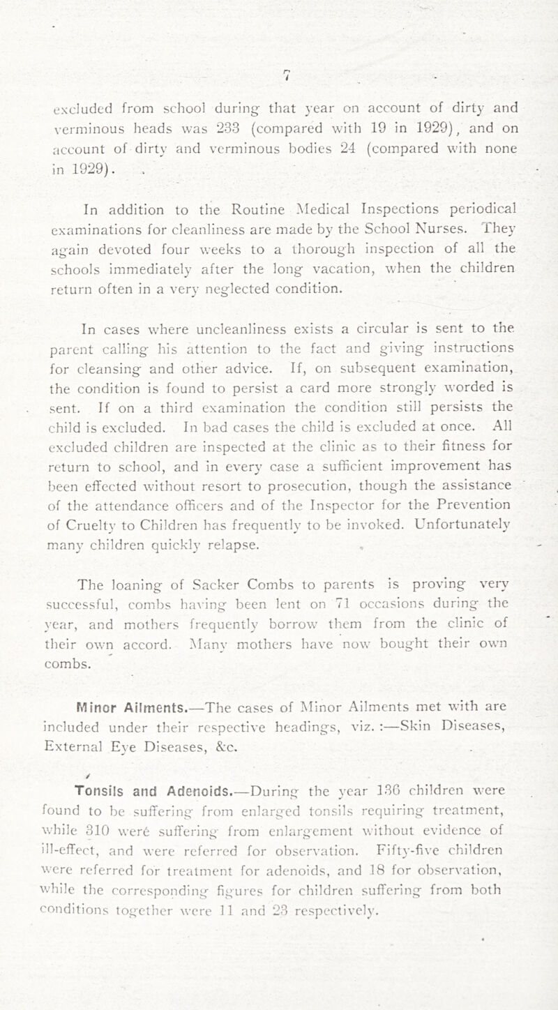 n i excluded from scliool during* that year on account of dirty and verminous heads was 233 (compared with 19 in 1929), and on account of dirty and verminous bodies 24 (compared with none in 1929). In addition to the Routine Medical Inspections periodical examinations for cleanliness are made by the School Nurses. Ihey again devoted four weeks to a thorough inspection of all the schools immediately after the long vacation, when the children return often in a very neglected condition. In cases where uncleanliness exists a circular is sent to the, parent calling his attention to the fact and giving instructions for cleansing and other advice. If, on subsequent examination, the condition is found to persist a card more strongR worded is sent. If on a third examination the condition still persists the child is excluded. In bad cases the child is excluded at once. All excluded children are inspected at the clinic as to their fitness for return to school, and in every case a sufficient improvement has lieen effected without resort to prosecution, though the assistance of the attendance officers and of the Inspector for the Prevention of Cruelty to Children has frequently to be invoked. Unfortunately many children quickly relapse. The loaning of Sacker Combs to parents is proving very successful, combs having been lent on 71 occasions during the year, and mothers frequently borrow tliem from the clinic of their own accord. Many mothers have now bought their own combs. Minor Ailments.—The cases of Minor Ailments met with are included under their respective headings, viz. :—Skin Diseases, External Eve Diseases, &c. / Tonsils and Adenoids.—During the year 130 children were found to be suffering from enlarged tonsils requiring treatment, while 310 were suffering from enlargement without evidence of ill-effect, and were referred for observation. Fifty-five children were referred for treatment for adenoids, and 18 for observation, while the corresponding figures for children suffering from both conditions together were 11 and 23 respectively.