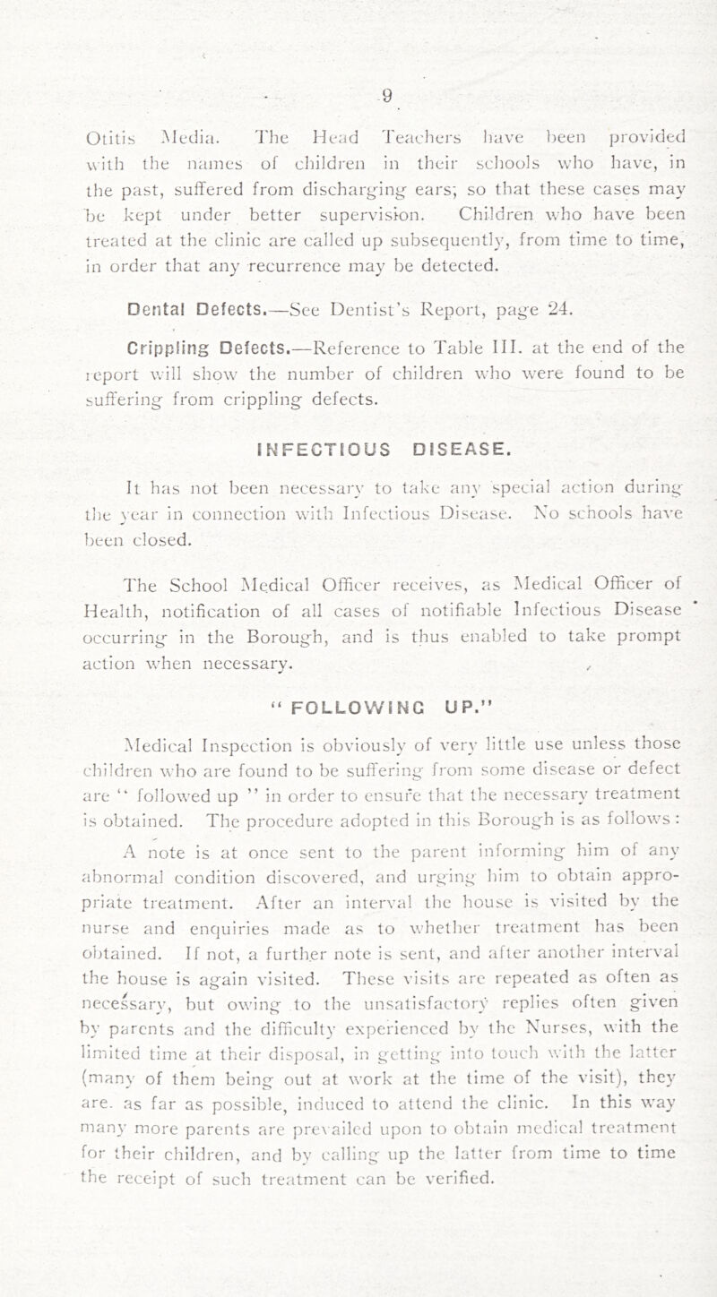 Otitis Media. d'he Head Teachers have been provided vcitli the names of children in their scliools who have, in the past, suffered from dischari^>-in^ ears; so that these cases may be kept under better supervision. Children who have been treated at the clinic are called up subsequently, from time to time, in order that any recurrence may be detected. Dental Defects.—See Dentist’s Report, page 24. Crippling Defects.—Reference to Table III. at the end of the report will show the number of children who were found to be suffering from crippling defects. INFECTfOUS DISEASE. It has not been necessary to take an}' special action during the vear in connection with Infectious Disease. No schools have been closed. The School IMedical Officer receives, as Medical Officer of Health, notification of all cases oi notifiable Infectious Disease occurring in the Borough, and is thus enabled to take prompt action when necessary. .. “ FOLLOWING UP.” Medical Inspection is obviously of very little use unless those children who are found to be suffering from some disease or defect are ” followed up ” in order to ensure that the necessary treatment is obtained. The procedure adopted in this Borough is as follows : A note is at once sent to the parent informing him of any abnormal condition discovered, and urging him to obtain appro- priate treatment. After an interval tlie house is visited by the nurse and enquiries made as to whetlier treatment has been obtained. If not, a further note is sent, and after another interval the house is again visited. These visits arc repeated as often as necessary, but owing to the unsatisfactory replies often given by p^jrents and the difficulty experienced by the Nurses, with the limited time at their disposal, in getting into touch with the latter (many of them being out at work at the time of the visit), they are. as far as possible, induced to attend the clinic. In this way niany more parents arc pre\ailcd upon to obtain medical treatment for their children, and bv calling up the latter from time to time the receipt of such treatment can be verified.