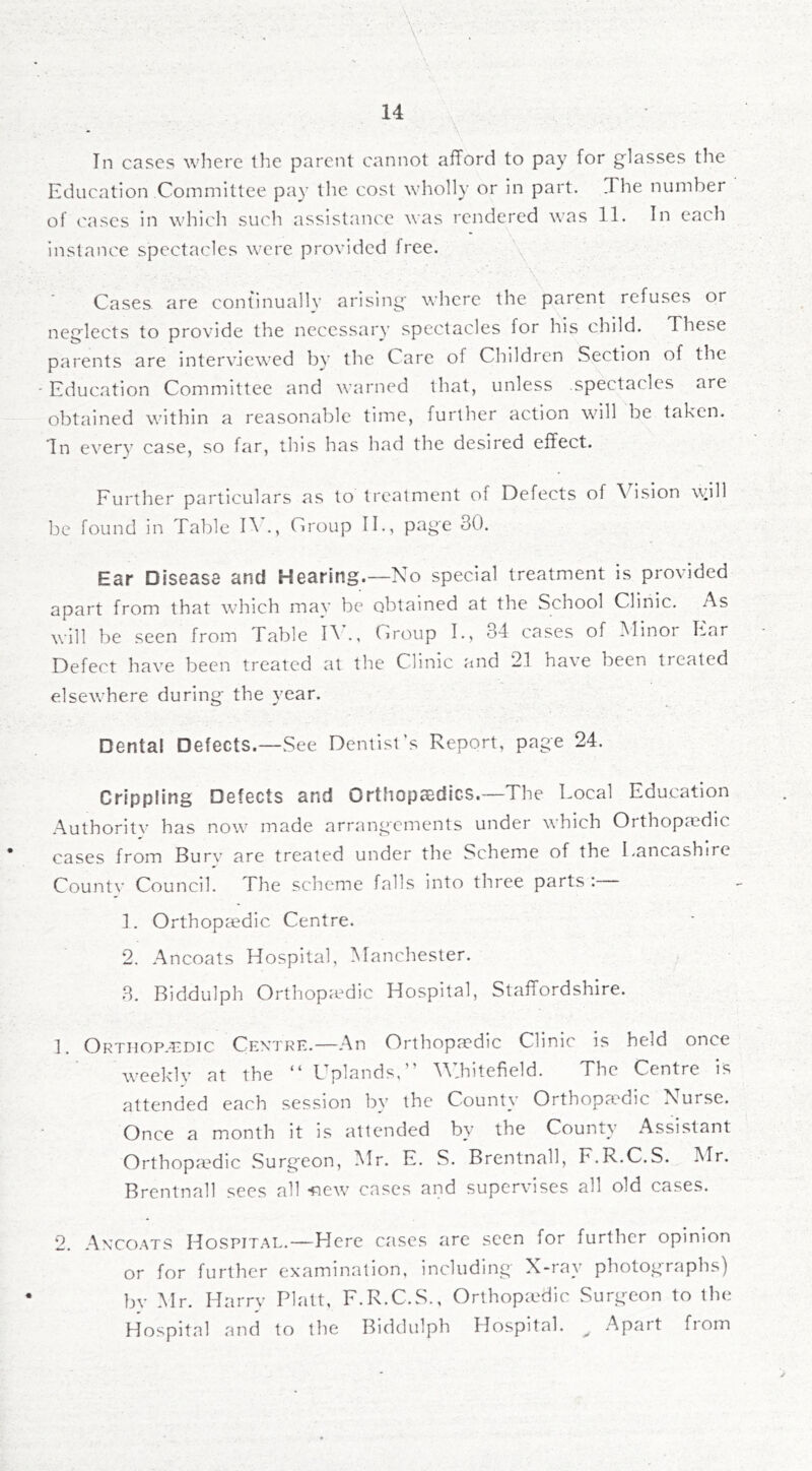 . ■■■ ' V ■ ' • ■ ■ ' 14 In cases where the parent cannot afTord to pay for g'lasses the Education Committee pay the cost wholly or in part. The number of cases in which such assistance was rendered was 11. In each instance spectacles were provided free. Cases are continually arising' where the parent refuses or neglects to provide the necessary spectacles for his child. These parents are interviewed by the Care of Children Section of the ' Education Committee and warned that, unless spectacles are obtained within a reasonable time, further action will be taken. In every case, so far, this has had the desired effect. Further particulars as to treatment of Defects of Vision wnW be found in Table D ., Croup IE, page 30. Ear Disease and Hearing.—No special treatment is provided apart from that which may be obtained at the School Clinic. As will be seen from Table D., Croup I., 34 cases of Minor Ear Defect have been treated at the Clinic and 21 have been treated elsewhere during the year. Dental Defects.—See Dentist’s Report, page 24. Crippling Defects and Orthopasdics.—The Local Education Authoritv has now made arrangements under which Orthopaedic cases from Burv are treated under the Scheme of the Lancashire Countv Council. The scheme falls into three parts : 1. Orthopaedic Centre. 2. Ancoats Hospital, Manchester. 3. Biddulph OrthopaMic Hospital, Staffordshire. 1. Ortiiop-^dic Cfa'tre.—An Orthopaedic Clinic is held once weeklv at the “ Uplands,” Whitefield. The Centre is attended each session bv the County Orthopaedic Nurse. Once a month it is attended by the County Assistant Orthopaedic Surgeon, Mr. E. S. Brentnall, F.R.C.S. Mr. Brentnall sees all -new cases and supervises all old cases. 2. Anxoats Hospital.—Here cases arc seen for further opinion or for further examination, including X-ray photographs) bv Mr. Harry Platt, F.R.C.S., Orthopadic Surgeon to the Hospital and to the Biddulph Hospital. ^ Apart fiom