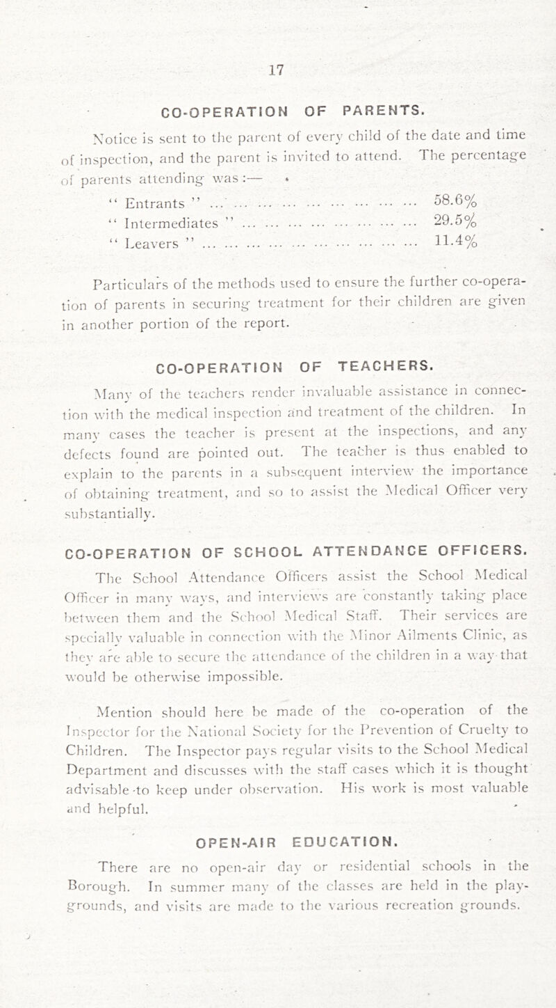CO-OPERATION OF PARENTS. Notice is sent to tiie parent of every child of the date and time of inspection, and the parent is invited to attend. The percentage of parents attending was :— “ Entrants ” ... ... ... 58.6% “ Intermediates ” 29.5% “ Leavers ” 11-4% Particulars of the methods used to ensure the further co-opera- tion of parents in securing treatment for their children are given in another portion of the report. CO-OPERATION OF TEACHERS. Manv of the teachers render invaluable assistance in connec- tion with the medical inspection and treatment of the children. In many cases the teacher is present at the inspections, and any defects found are pointed out. The teacher is thus enabled to ■* explain to the parents in a subsequent interview the importance of obtainino- treatment, and .so to assist the Medical Officer very substantially. CO-OPERATION OF SCHOOL ATTENDANCE OFFICERS. The School .Attendanc'e Officers assist the School Medical Officer in many wavs, and interviews are constantly taking place between them and the School Medical Staff. Their services are speciallv valuable in connection with the Minor Ailments Clinic, as they are able to secure the attendance of the children in a way-that would be otherwise impossible. Mention should here be made of the co-operation of the Inspector for the National Society for the Prevention of Cruelty to Children. The Inspector pays regular visits to the School ^Medical Department and discusses with the staff cases which it is thought advisable'to keep under observation. His work is most valuable and helpful. OPEN-AIR EDUCATION. There are no open-air day or residential schools in the Borough. In summer many of the classes are held in the play- grounds, and visits are made to the various recreation grounds.