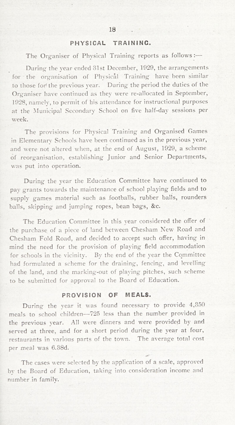 PHYSICAL TRAINING. The Organiser of Physical Training reports as follows :— During the year ended 81st December, 1929, the arrangements for the organisation of Physical Training have been similar to those foh the previous }'ear. During the period the duties of the Organiser have continued as they were re-allocated in September, 1928, namely, to permit of his attendance for instructional purposes at the Municipal Secondary School on five half-day sessions per week. The provisions for Physical Training and Organised Games in Elementary Schools have been continued as in the previous year, and were not altered when, at the end of August, 1929, a scheme of reorganisation, establishing Junior and Senior Departnients, was put Into operation. During the year the Education Committee have continued to pay grants towards the maintenance of school playing fields and to supply games material such as footballs, rubber balls, rounders balls, skipping and jumping ropes, bean bags, &c. The Education Committee in this year considered the ofifer of the purchase of a piece of land between Chesham New Road and Chesham Fold Road, and decided to accept such offer, having in mind the need for the provision of playing field accommodation for schools in the vicinity. By the end of the year the Committee had formulated a scheme for the draining, fencing, and levelling of the land, and the marking-out of playing pitches, such scheme to be submitted for approval to the Board of Education. PROVISION OF MEALS. During the vear it was found necessary to provide 4,850 meals to school children—725 less than the number provided in the previous year. All were dinners and were provided by and served at three, and for a short period during the year at four, restaurants in various parts of the town. The average total cost per meal was 6.38d. , ^ The cases were selected by the application of a scale, approved bv the Board of Education, taking into consideration income and number in family.
