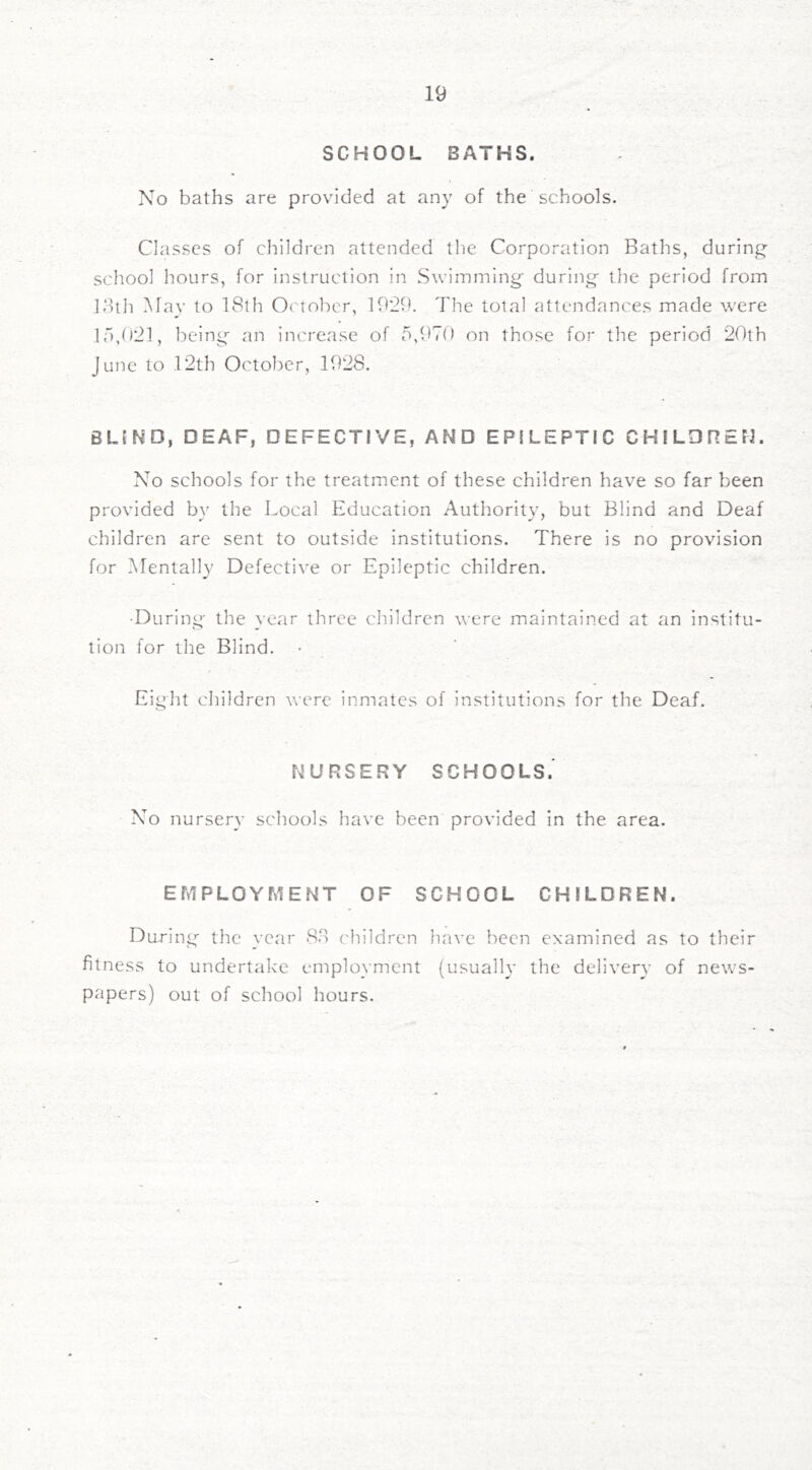 SCHOOL BATHS. No baths are provided at any of the schools. Classes of children attended the Corporation Baths, during- school hours, for instruction in Swimming during the period from 13th May to 18th October, 1929. The total attendances made were ir),()21, being an increase of 5,970 on those for the period 20th June to 12th Octol^er, 1928. BLIND, DEAF, DEFECTIVE, AND EPILEPTIC CHILDREN. No schools for the treatment of these children have so far been provided by the Local Education Authority, but Blind and Deaf children are sent to outside institutions. There is no provision for Mentally Defective or Epileptic children. •During the vear three cliildren were maintained at an institu- tion for the Blind. Eight children were inmates of institutions for the Deaf. NURSERY SCHOOLS.' No nursery schools have been provided in the area. EfylPLOYMENT OF SCHOOL CHILDREN. During the year 83 children have been examined as to their fitness to undertake employment (usually the delivery of news- papers) out of school hours.
