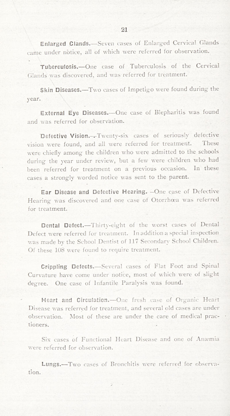 Enlarged Glands.—Seven cases of Enlarged Cervical Glands came under notice, all of which were referred for observation. Tuberculosis,—One case of Tuberculosis of the Cervical Glands was discovered, and was referred for treatment. Skin Diseases.—Two cases of Impetigo were found during- the 3'ear. \ External Eye Diseases.—One case of Blepharitis was found and was referred for observation. Defective Vision.“Twenty-six cases of seriously defective vision were found, and all were referred for treatment. These were chieflv among- the children who were admitted to the schools during- the year under review, but a few were children who had been referred for treatment on a previous occasion. In these cases a strong-ly worded notice was sent to the parent. Ear Disease and Defective Hearing. —One case of Defective Hearing- was disco\'ered and one case of Otorrhoea was rcfei-red for treatment. Dental Defect.—Thirt\--eig-ht of the worst cases of Dental Defect were referred for treatment. In addition a special inspection vras m.ade by the School Dentist of ITT Secondary School Children. Of these 108 were found to require treatment. Crippling Defects.—Several cases of Flat Foot and Spinal Curvature have come under notice, most of which were of slight deg-ree. One case of Infantile Paralysis was found. Heart and Circulation.—One fresh case of Organic Heart Disease was referred for treatment, and several old cases are under observation. Most of these are under the care of medical prac- tioners. Six cases of T'unctional Heart Disease and one of Anamiia were referred for observation. Lungs.—Two ('ases of Broncintls were referred for observa- tion.